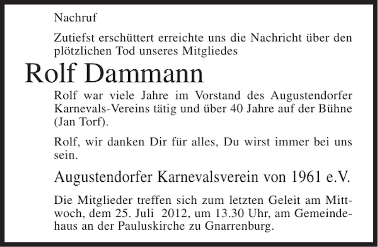 <p>Nachruf<br />Zutiefst erschüttert erreichte uns die Nachricht über den<br />plötzlichen Tod unseres Mitgliedes</p><p>Rolf Dammann<br />Rolf war viele Jahre im Vorstand des Augustendorfer<br />Karnevals-Vereins tätig und über 40 Jahre auf der Bühne<br />(Jan Torf).<br />Rolf, wir danken Dir für alles, Du wirst immer bei uns<br />sein.</p><p>Augustendorfer Karnevalsverein von 1961 e.V.<br />Die Mitglieder treffen sich zum letzten Geleit am Mittwoch, dem 25. Juli 2012, um 13.30 Uhr, am Gemeindehaus an der Pauluskirche zu Gnarrenburg.</p>