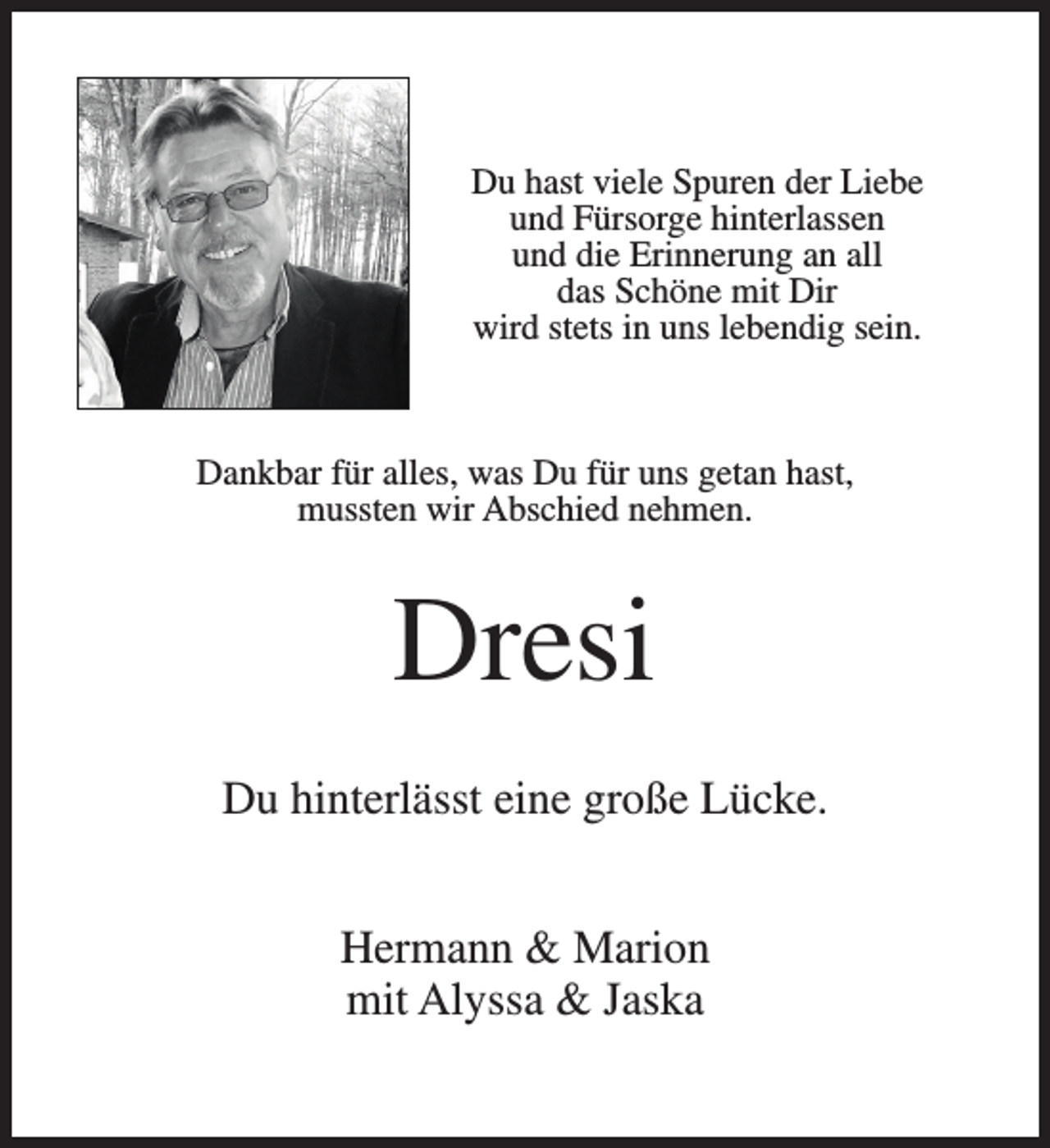 <p>Du hast viele Spuren der Liebe<br />und Fürsorge hinterlassen<br />und die Erinnerung an all<br />das Schöne mit Dir<br />wird stets in uns lebendig sein.</p><p>Dankbar für alles, was Du für uns getan hast,<br />mussten wir Abschied nehmen.</p><p>Dresi<br />Du hinterlässt eine große Lücke.<br />Hermann &amp; Marion<br />mit Alyssa &amp; Jaska</p>