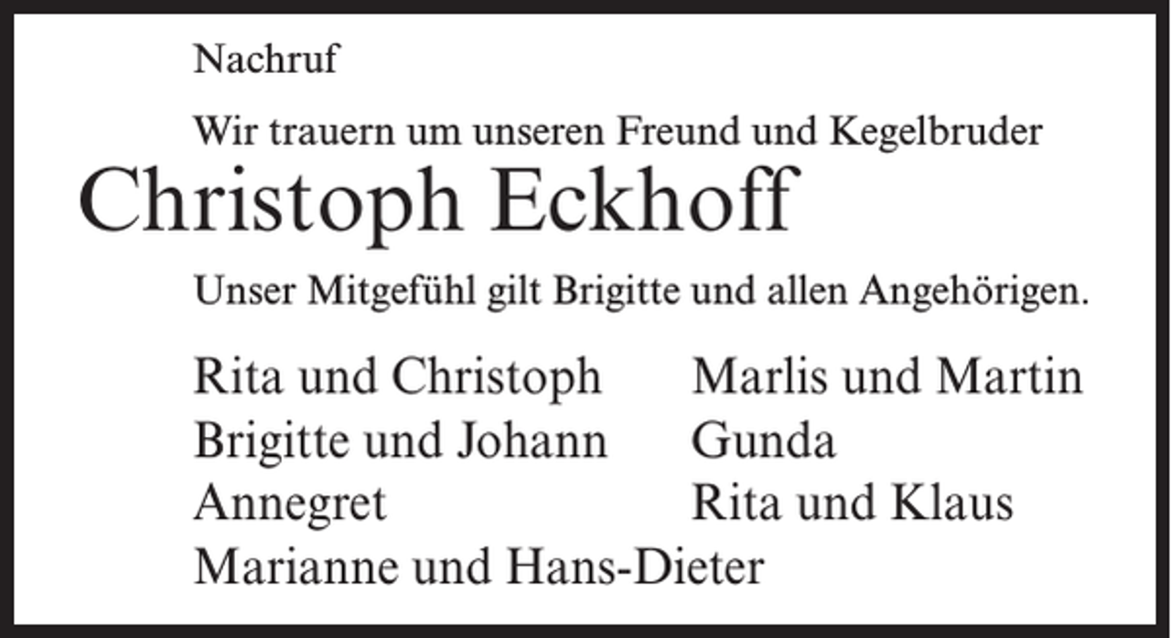 <p>Nachruf<br />Wir trauern um unseren Freund und Kegelbruder</p><p>Christoph Eckhoff</p><p>Unser Mitgefühl gilt Brigitte und allen Angehörigen.</p><p>Rita und Christoph Marlis und Martin<br />Brigitte und Johann Gunda<br />Annegret<br />Rita und Klaus<br />Marianne und Hans-Dieter</p>
