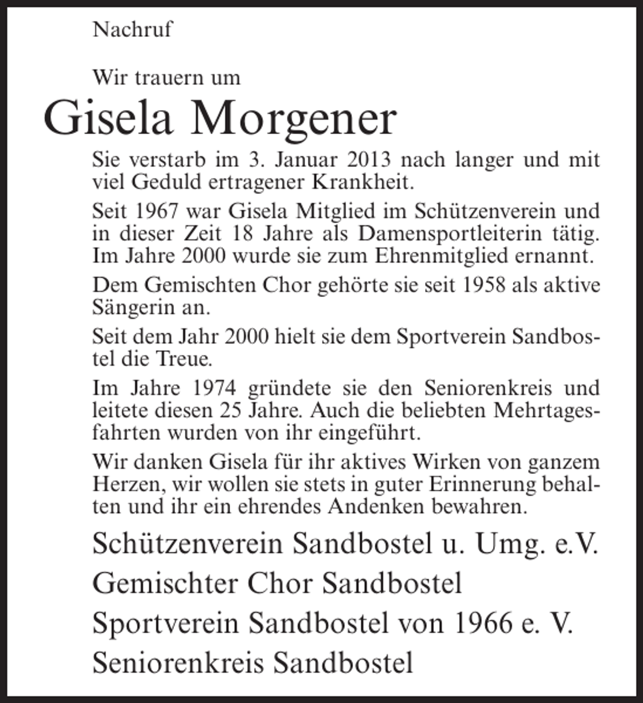 <p>Nachruf<br />Wir trauern um</p><p>Gisela Morgener<br />Sie verstarb im 3. Januar 2013 nach langer und mit<br />viel Geduld ertragener Krankheit.<br />Seit 1967 war Gisela Mitglied im Schützenverein und<br />in dieser Zeit 18 Jahre als Damensportleiterin tätig.<br />Im Jahre 2000 wurde sie zum Ehrenmitglied ernannt.<br />Dem Gemischten Chor gehörte sie seit 1958 als aktive<br />Sängerin an.<br />Seit dem Jahr 2000 hielt sie dem Sportverein Sandbostel die Treue.<br />Im Jahre 1974 gründete sie den Seniorenkreis und<br />leitete diesen 25 Jahre. Auch die beliebten Mehrtagesfahrten wurden von ihr eingeführt.<br />Wir danken Gisela für ihr aktives Wirken von ganzem<br />Herzen, wir wollen sie stets in guter Erinnerung behalten und ihr ein ehrendes Andenken bewahren.</p><p>Schützenverein Sandbostel u. Umg. e.V.<br />Gemischter Chor Sandbostel<br />Sportverein Sandbostel von 1966 e. V.<br />Seniorenkreis Sandbostel</p>