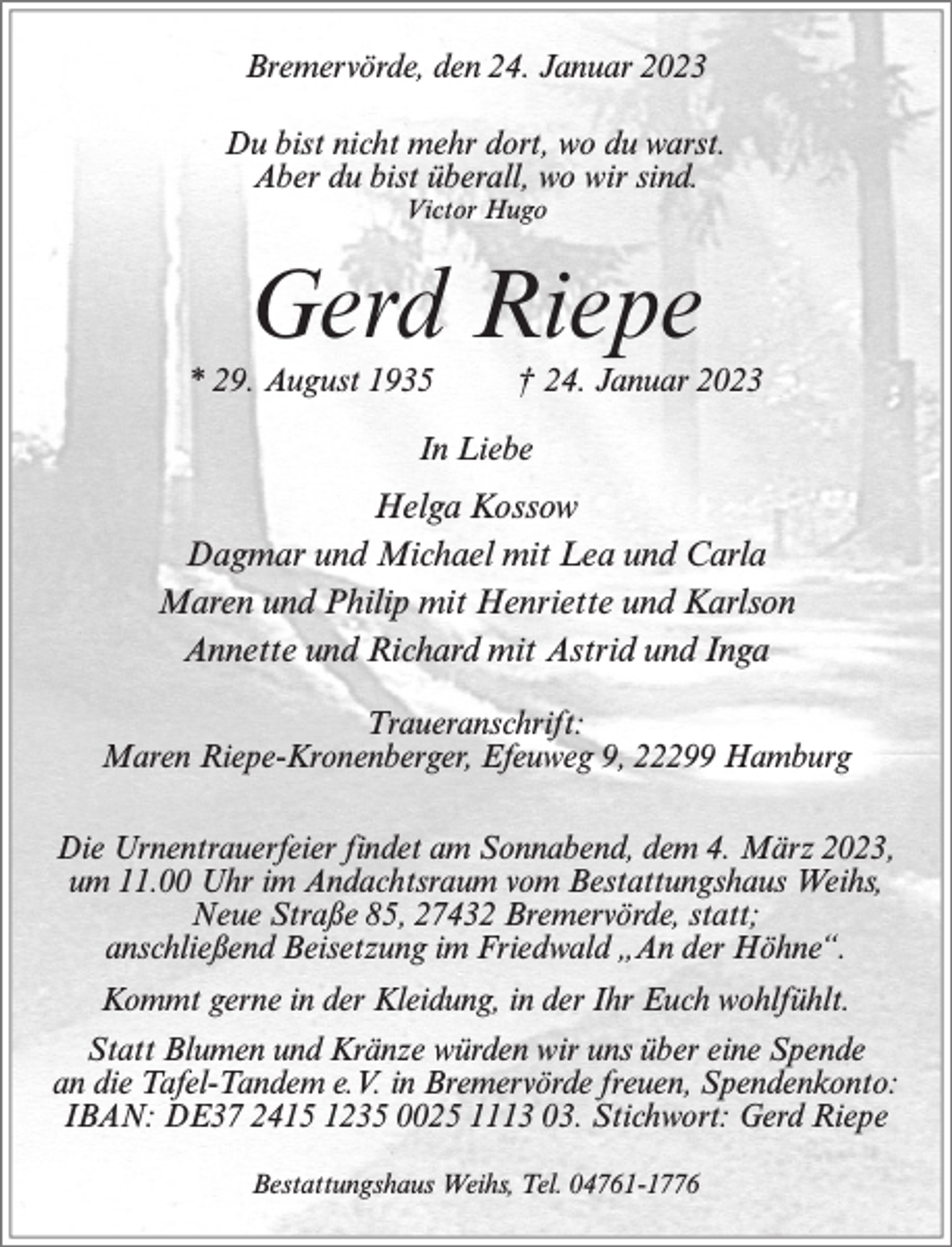 <p>Bremervörde, den 24. Januar 2023<br />Du bist nicht mehr dort, wo du warst.<br />Aber du bist überall, wo wir sind.<br />Victor Hugo</p><p>Gerd Riepe<br />* 29. August 1935</p><p>† 24. Januar 2023</p><p>In Liebe</p><p>Helga Kossow<br />Dagmar und Michael mit Lea und Carla<br />Maren und Philip mit Henriette und Karlson<br />Annette und Richard mit Astrid und Inga<br />Traueranschrift:<br />Maren Riepe-Kronenberger, Efeuweg 9, 22299 Hamburg<br />Die Urnentrauerfeier findet am Sonnabend, dem 4. März 2023,<br />um 11.00 Uhr im Andachtsraum vom Bestattungshaus Weihs,<br />Neue Straße 85, 27432 Bremervörde, statt;<br />anschließend Beisetzung im Friedwald „An der Höhne“.<br />Kommt gerne in der Kleidung, in der Ihr Euch wohlfühlt.<br />Statt Blumen und Kränze würden wir uns über eine Spende<br />an die Tafel-Tandem e.V. in Bremervörde freuen, Spendenkonto:<br />IBAN: DE37 2415 1235 0025 1113 03. Stichwort: Gerd Riepe<br />Bestattungshaus Weihs, Tel. 04761-1776</p>