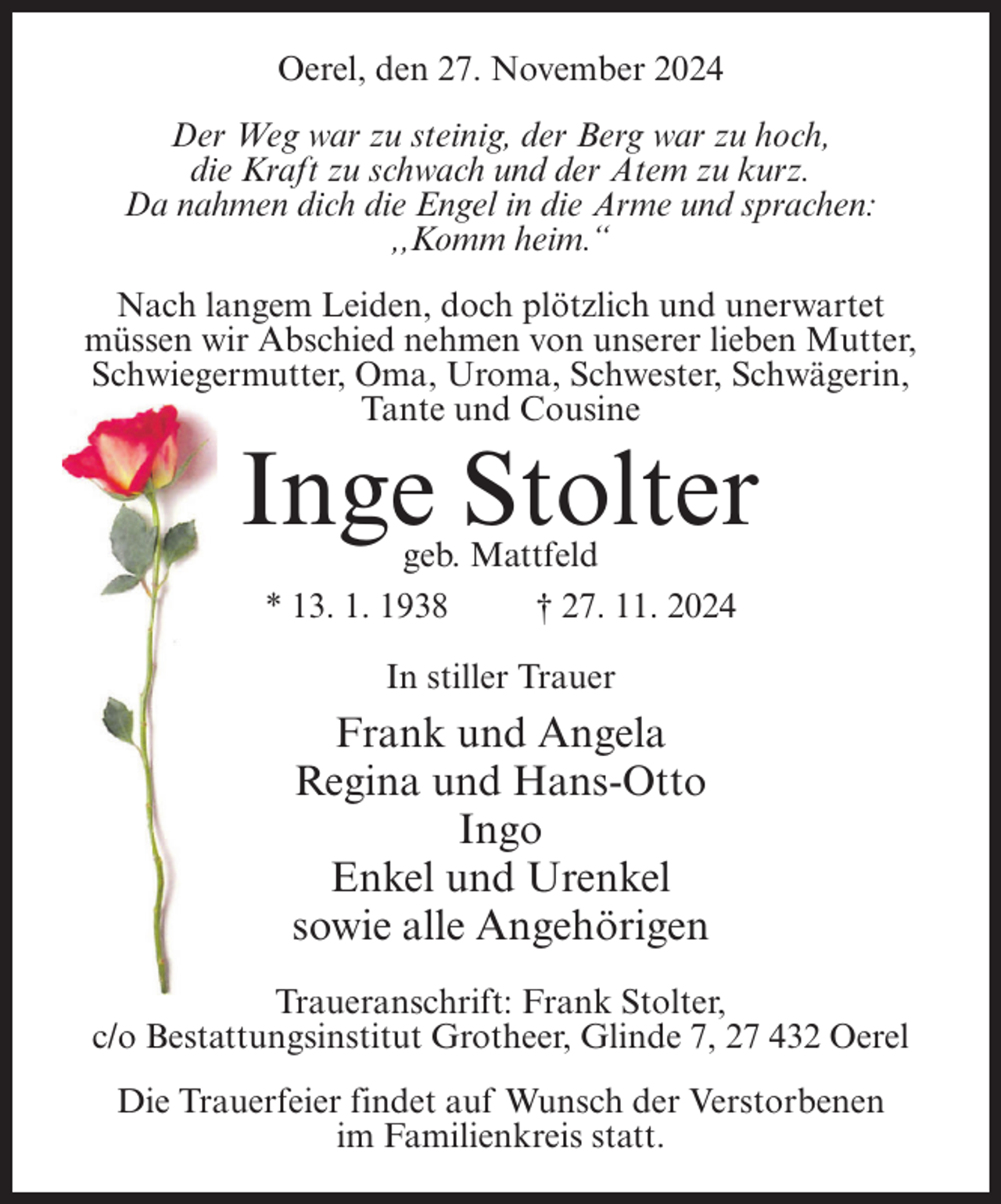 <p>Oerel, den 27. November 2024<br />Der Weg war zu steinig, der Berg war zu hoch,<br />die Kraft zu schwach und der Atem zu kurz.<br />Da nahmen dich die Engel in die Arme und sprachen:<br />,,Komm heim.“<br />Nach langem Leiden, doch plötzlich und unerwartet<br />müssen wir Abschied nehmen von unserer lieben Mutter,<br />Schwiegermutter, Oma, Uroma, Schwester, Schwägerin,<br />Tante und Cousine</p><p>Inge Stolter<br />geb. Mattfeld<br />* 13. 1. 1938<br />† 27. 11. 2024<br />In stiller Trauer</p><p>Frank und Angela<br />Regina und Hans-Otto<br />Ingo<br />Enkel und Urenkel<br />sowie alle Angehörigen<br />Traueranschrift: Frank Stolter,<br />c/o Bestattungsinstitut Grotheer, Glinde 7, 27 432 Oerel<br />Die Trauerfeier findet auf Wunsch der Verstorbenen<br />im Familienkreis statt.</p>