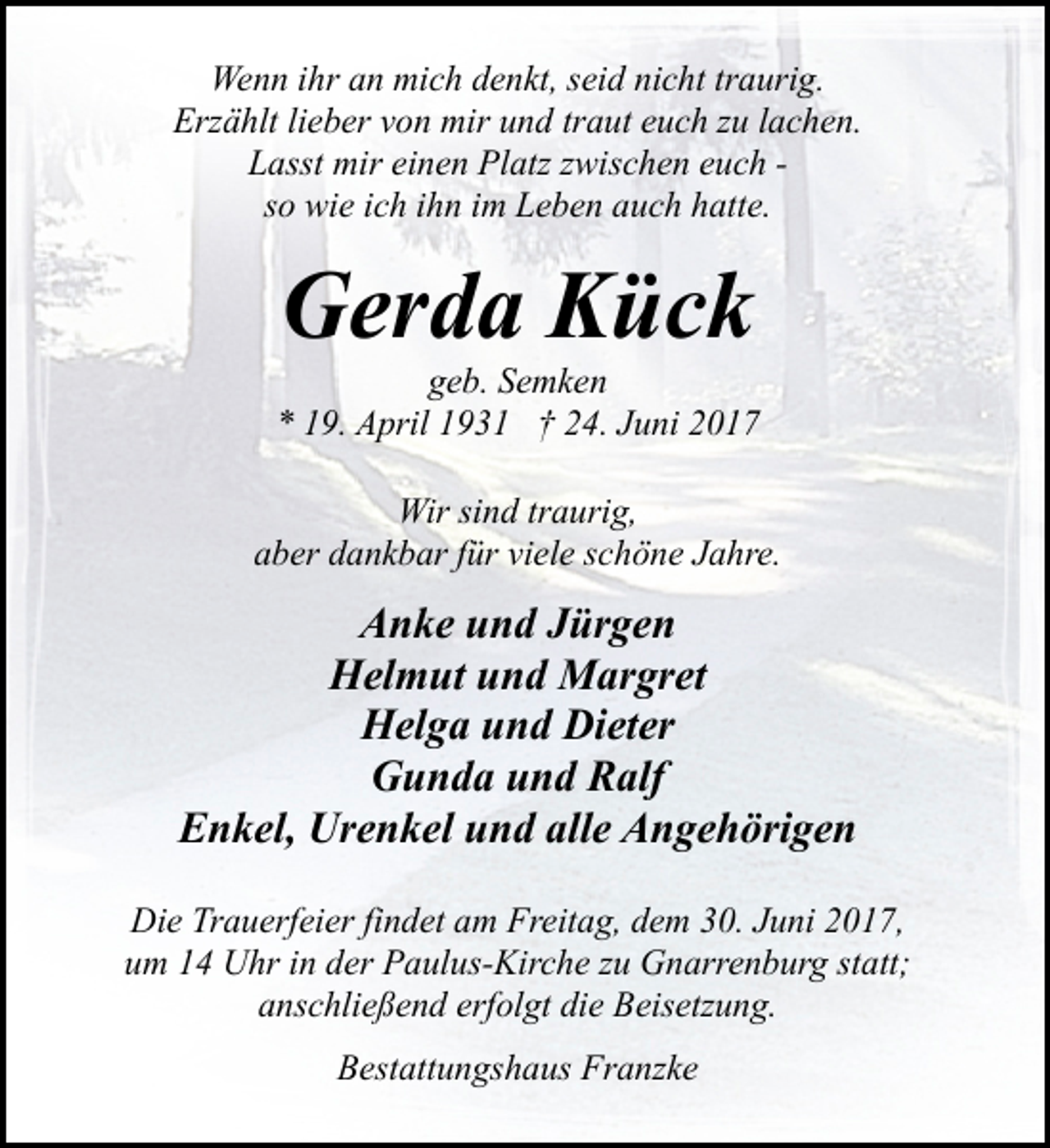 <p>Wenn ihr an mich denkt, seid nicht traurig.<br />Erzählt lieber von mir und traut euch zu lachen.<br />Lasst mir einen Platz zwischen euch so wie ich ihn im Leben auch hatte.</p><p>Gerda Kück</p><p>geb. Semken<br />* 19. April 1931 † 24. Juni 2017<br />Wir sind traurig,<br />aber dankbar für viele schöne Jahre.</p><p>Anke und Jürgen<br />Helmut und Margret<br />Helga und Dieter<br />Gunda und Ralf<br />Enkel, Urenkel und alle Angehörigen<br />Die Trauerfeier findet am Freitag, dem 30. Juni 2017,<br />um 14 Uhr in der Paulus-Kirche zu Gnarrenburg statt;<br />anschließend erfolgt die Beisetzung.<br />Bestattungshaus Franzke</p>