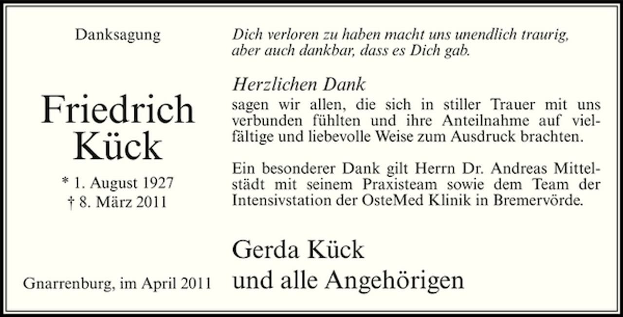 <p>Danksagung</p><p>Dich verloren zu haben macht uns unendlich traurig, aber auch dankbar, dass es Dich gab.</p><p>Friedrich Kück<br />* 1. August 1927 † 8. März 2011</p><p>Herzlichen Dank<br />sagen wir allen, die sich in stiller Trauer mit uns verbunden fühlten und ihre Anteilnahme auf vielfältige und liebevolle Weise zum Ausdruck brachten. Ein besonderer Dank gilt Herrn Dr. Andreas Mittelstädt mit seinem Praxisteam sowie dem Team der Intensivstation der OsteMed Klinik in Bremervörde.</p><p>Gnarrenburg, im April 2011</p><p>Gerda Kück und alle Angehörigen</p>