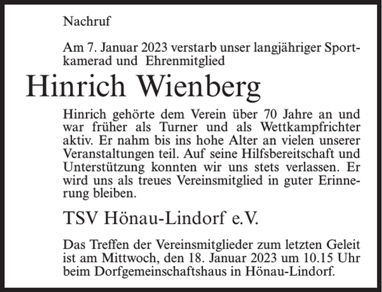 <p>Nachruf<br />Am 7. Januar 2023 verstarb unser langjähriger Sportkamerad und Ehrenmitglied</p><p>Hinrich Wienberg</p><p>Hinrich gehörte dem Verein über 70 Jahre an und<br />war früher als Turner und als Wettkampfrichter<br />aktiv. Er nahm bis ins hohe Alter an vielen unserer<br />Veranstaltungen teil. Auf seine Hilfsbereitschaft und<br />Unterstützung konnten wir uns stets verlassen. Er<br />wird uns als treues Vereinsmitglied in guter Erinnerung bleiben.</p><p>TSV Hönau-Lindorf e.V.<br />Das Treffen der Vereinsmitglieder zum letzten Geleit<br />ist am Mittwoch, den 18. Januar 2023 um 10.15 Uhr<br />beim Dorfgemeinschaftshaus in Hönau-Lindorf.</p>