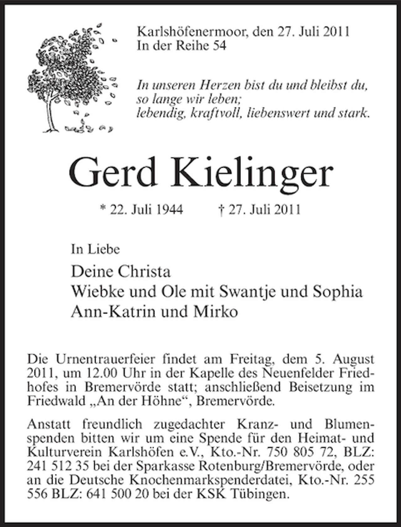 <p>Karlshöfenermoor, den 27. Juli 2011<br />In der Reihe 54<br />In unseren Herzen bist du und bleibst du,<br />so lange wir leben;<br />lebendig, kraftvoll, liebenswert und stark.</p><p>Gerd Kielinger<br />* 22. Juli 1944</p><p>† 27. Juli 2011</p><p>In Liebe</p><p>Deine Christa<br />Wiebke und Ole mit Swantje und Sophia<br />Ann-Katrin und Mirko<br />Die Urnentrauerfeier findet am Freitag, dem 5. August<br />2011, um 12.00 Uhr in der Kapelle des Neuenfelder Friedhofes in Bremervörde statt; anschließend Beisetzung im<br />Friedwald „An der Höhne“, Bremervörde.<br />Anstatt freundlich zugedachter Kranz- und Blumenspenden bitten wir um eine Spende für den Heimat- und<br />Kulturverein Karlshöfen e.V., Kto.-Nr. 750 805 72, BLZ:<br />241 512 35 bei der Sparkasse Rotenburg/Bremervörde, oder<br />an die Deutsche Knochenmarkspenderdatei, Kto.-Nr. 26 BLZ: 641 500 20 bei der KSK Tübingen.</p>