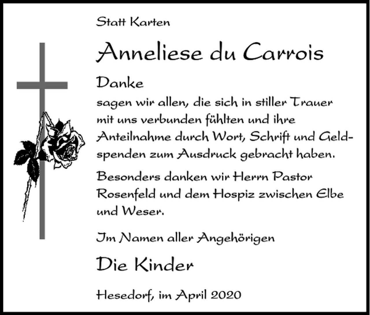 <p>Statt Karten</p><p>Anneliese du Carrois<br />Danke<br />sagen wir allen, die sich in stiller Trauer<br />mit uns verbunden fühlten und ihre<br />Anteilnahme durch Wort, Schrift und Geldspenden zum Ausdruck gebracht haben.<br />Besonders danken wir Herrn Pastor<br />Rosenfeld und dem Hospiz zwischen Elbe<br />und Weser.<br />Im Namen aller Angehörigen</p><p>Die Kinder<br />Hesedorf, im April 2020</p>