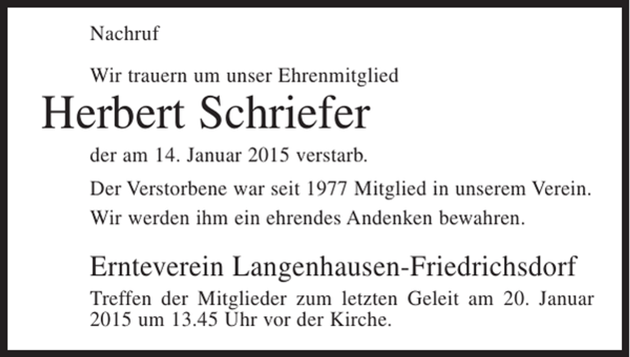 <p>Nachruf<br />Wir trauern um unser Ehrenmitglied</p><p>Herbert Schriefer<br />der am 14. Januar 2015 verstarb.</p><p>Der Verstorbene war seit 1977 Mitglied in unserem Verein.<br />Wir werden ihm ein ehrendes Andenken bewahren.</p><p>Ernteverein Langenhausen-Friedrichsdorf<br />Treffen der Mitglieder zum letzten Geleit am 20. Januar<br />2015 um 13.45 Uhr vor der Kirche.</p>