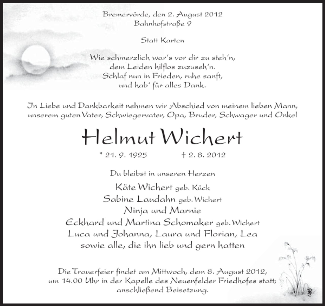 <p>Bremervörde, den 2. August 2012<br />Bahnhofstraße 9<br />Statt Karten</p><p>Wie schmerzlich war‘s vor dir zu steh‘n,<br />dem Leiden hilflos zuzuseh‘n.<br />Schlaf nun in Frieden, ruhe sanft,<br />und hab‘ für alles Dank.<br />In Liebe und Dankbarkeit nehmen wir Abschied von meinem lieben Mann,<br />unserem guten Vater, Schwiegervater, Opa, Bruder, Schwager und Onkel</p><p>Helmut Wichert<br />* 21. 9. 1925</p><p>† 2. 8. 2012</p><p>Du bleibst in unseren Herzen</p><p>Käte Wichert geb. Kück<br />Sabine Laudahn geb. Wichert<br />Ninja und Marnie<br />Eckhard und Martina Schomaker geb. Wichert<br />Luca und Johanna, Laura und Florian, Lea<br />sowie alle, die ihn lieb und gern hatten<br />Die Trauerfeier findet am Mittwoch, dem 8. August 2012,<br />um 14.00 Uhr in der Kapelle des Neuenfelder Friedhofes statt;<br />anschließend Beisetzung.</p>