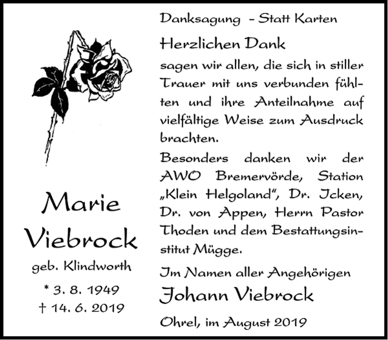 <p>Danksagung - Statt Karten</p><p>Herzlichen Dank</p><p>Marie<br />Viebrock<br />geb. Klindworth<br />* 3. 8. 1949<br />† 14. 6. 2019</p><p>sagen wir allen, die sich in stiller<br />Trauer mit uns verbunden fühlten und ihre Anteilnahme auf<br />vielfältige Weise zum Ausdruck<br />brachten.<br />Besonders danken wir der<br />AWO Bremervörde, Station<br />ıKlein Helgoland„, Dr. Icken,<br />Dr. von Appen, Herrn Pastor<br />Thoden und dem Bestattungsinstitut Mügge.<br />Im Namen aller Angehörigen</p><p>Johann Viebrock<br />Ohrel, im August 2019</p>