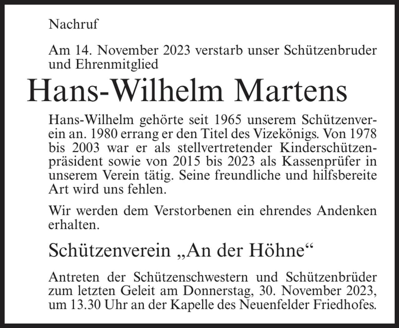 <p>Nachruf<br />Am 14. November 2023 verstarb unser Schützenbruder<br />und Ehrenmitglied</p><p>Hans-Wilhelm Martens</p><p>Hans-Wilhelm gehörte seit 1965 unserem Schützenverein an. 1980 errang er den Titel des Vizekönigs. Von 1978<br />bis 2003 war er als stellvertretender Kinderschützenpräsident sowie von 2015 bis 2023 als Kassenprüfer in<br />unserem Verein tätig. Seine freundliche und hilfsbereite<br />Art wird uns fehlen.<br />Wir werden dem Verstorbenen ein ehrendes Andenken<br />erhalten.</p><p>Schützenverein „An der Höhne“<br />Antreten der Schützenschwestern und Schützenbrüder<br />zum letzten Geleit am Donnerstag, 30. November 2023,<br />um 13.30 Uhr an der Kapelle des Neuenfelder Friedhofes.</p>