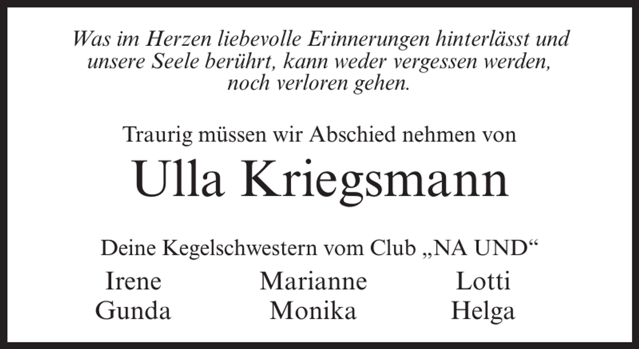 <p>Was im Herzen liebevolle Erinnerungen hinterlässt und<br />unsere Seele berührt, kann weder vergessen werden,<br />noch verloren gehen.<br />Traurig müssen wir Abschied nehmen von</p><p>Ulla Kriegsmann<br />Deine Kegelschwestern vom Club „NA UND“</p><p>Irene<br />Gunda</p><p>Marianne Lotti<br />Monika<br />Helga</p>