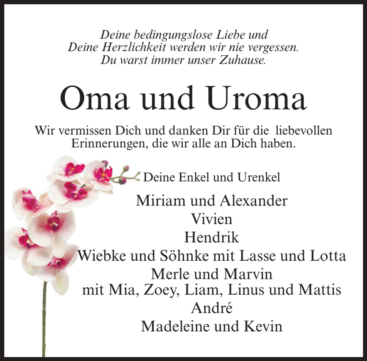 <p>Deine bedingungslose Liebe und<br />Deine Herzlichkeit werden wir nie vergessen.<br />Du warst immer unser Zuhause.</p><p>Oma und Uroma<br />Wir vermissen Dich und danken Dir für die liebevollen<br />Erinnerungen, die wir alle an Dich haben.<br />Deine Enkel und Urenkel</p><p>Miriam und Alexander<br />Vivien<br />Hendrik<br />Wiebke und Söhnke mit Lasse und Lotta<br />Merle und Marvin<br />mit Mia, Zoey, Liam, Linus und Mattis<br />André<br />Madeleine und Kevin</p>