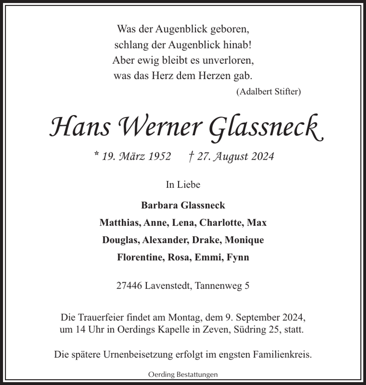 <p>Was der Augenblick geboren,<br />schlang der Augenblick hinab!<br />Aber ewig bleibt es unverloren,<br />was das Herz dem Herzen gab.<br />(Adalbert Stifter)</p><p>Hans Werner Glassneck<br />* 19. März 1952</p><p>† 27. August 2024</p><p>In Liebe<br />Barbara Glassneck<br />Matthias, Anne, Lena, Charlotte, Max<br />Douglas, Alexander, Drake, Monique<br />Florentine, Rosa, Emmi, Fynn<br />27446 Lavenstedt, Tannenweg 5<br />Die Trauerfeier findet am Montag, dem 9. September 2024,<br />um 14 Uhr in Oerdings Kapelle in Zeven, Südring 25, statt.<br />Die spätere Urnenbeisetzung erfolgt im engsten Familienkreis.<br />Oerding Bestattungen</p>