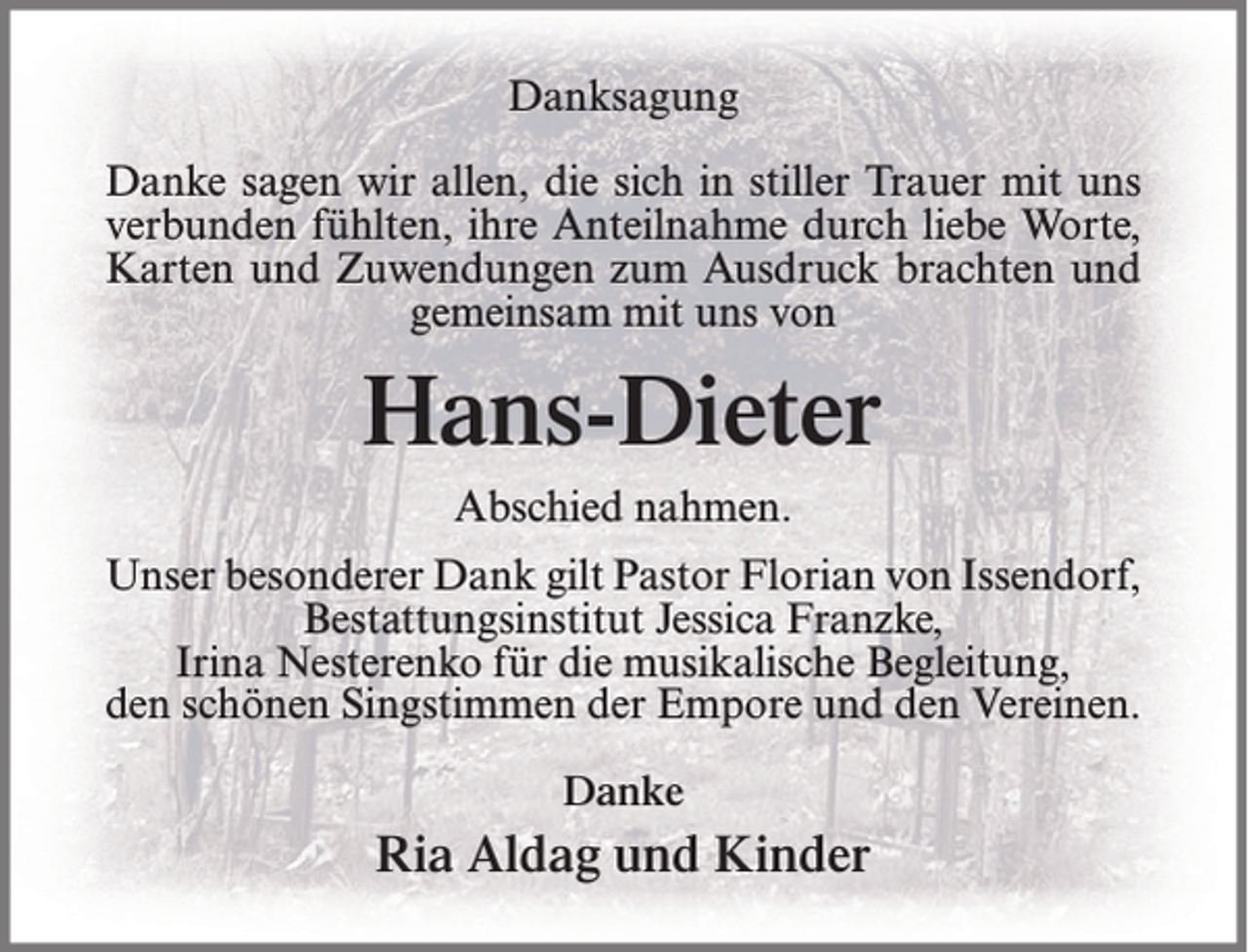<p>Danksagung<br />Danke sagen wir allen, die sich in stiller Trauer mit uns<br />verbunden fühlten, ihre Anteilnahme durch liebe Worte,<br />Karten und Zuwendungen zum Ausdruck brachten und<br />gemeinsam mit uns von</p><p>Hans-Dieter<br />Abschied nahmen.<br />Unser besonderer Dank gilt Pastor Florian von Issendorf,<br />Bestattungsinstitut Jessica Franzke,<br />Irina Nesterenko für die musikalische Begleitung,<br />den schönen Singstimmen der Empore und den Vereinen.<br />Danke</p><p>Ria Aldag und Kinder</p>