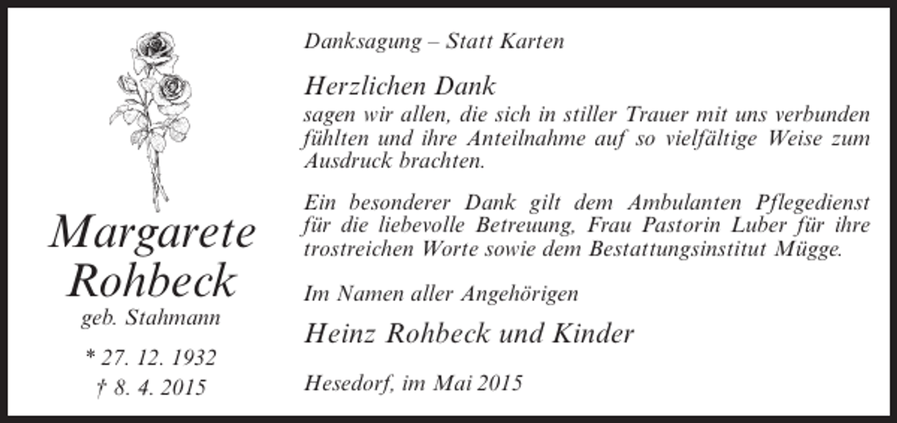<p>Danksagung – Statt Karten</p><p>Herzlichen Dank<br />sagen wir allen, die sich in stiller Trauer mit uns verbunden<br />fühlten und ihre Anteilnahme auf so vielfältige Weise zum<br />Ausdruck brachten.</p><p>Margarete<br />Rohbeck<br />geb. Stahmann<br />* 27. 12. 1932<br />† 8. 4. 2015</p><p>Ein besonderer Dank gilt dem Ambulanten Pflegedienst<br />für die liebevolle Betreuung, Frau Pastorin Luber für ihre<br />trostreichen Worte sowie dem Bestattungsinstitut Mügge.<br />Im Namen aller Angehörigen</p><p>Heinz Rohbeck und Kinder<br />Hesedorf, im Mai 2015</p>