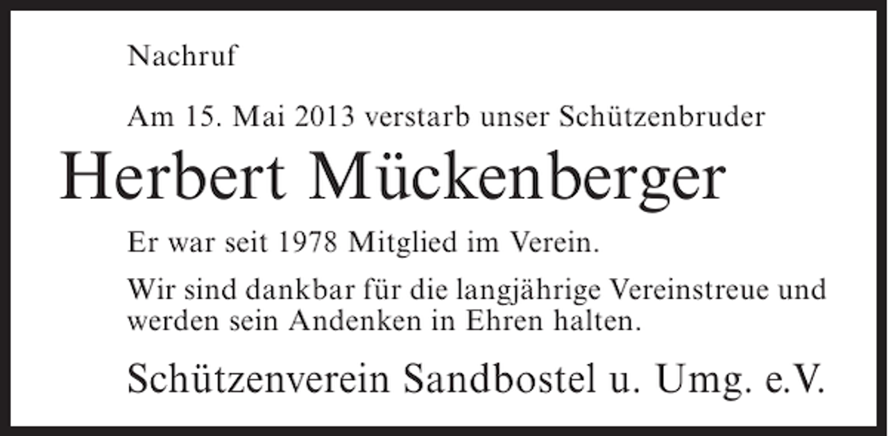 <p>Nachruf<br />Am 15. Mai 2013 verstarb unser Schützenbruder</p><p>Herbert Mückenberger<br />Er war seit 1978 Mitglied im Verein.<br />Wir sind dankbar für die langjährige Vereinstreue und<br />werden sein Andenken in Ehren halten.</p><p>Schützenverein Sandbostel u. Umg. e.V.</p>