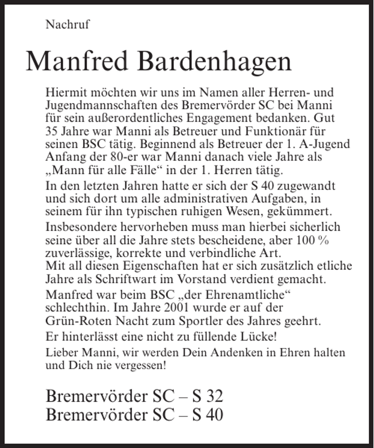 <p>Nachruf</p><p>Manfred Bardenhagen<br />Hiermit möchten wir uns im Namen aller Herren- und<br />Jugendmannschaften des Bremervörder SC bei Manni<br />für sein außerordentliches Engagement bedanken. Gut<br />35 Jahre war Manni als Betreuer und Funktionär für<br />seinen BSC tätig. Beginnend als Betreuer der 1. A-Jugend<br />Anfang der 80-er war Manni danach viele Jahre als<br />„Mann für alle Fälle“ in der 1. Herren tätig.<br />In den letzten Jahren hatte er sich der S 40 zugewandt<br />und sich dort um alle administrativen Aufgaben, in<br />seinem für ihn typischen ruhigen Wesen, gekümmert.<br />Insbesondere hervorheben muss man hierbei sicherlich<br />seine über all die Jahre stets bescheidene, aber 100 %<br />zuverlässige, korrekte und verbindliche Art.<br />Mit all diesen Eigenschaften hat er sich zusätzlich etliche<br />Jahre als Schriftwart im Vorstand verdient gemacht.<br />Manfred war beim BSC „der Ehrenamtliche“<br />schlechthin. Im Jahre 2001 wurde er auf der<br />Grün-Roten Nacht zum Sportler des Jahres geehrt.<br />Er hinterlässt eine nicht zu füllende Lücke!<br />Lieber Manni, wir werden Dein Andenken in Ehren halten<br />und Dich nie vergessen!</p><p>Bremervörder SC – S 32<br />Bremervörder SC – S 40</p>