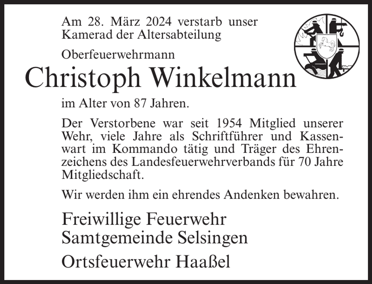 <p>Am 28. März 2024 verstarb unser<br />Kamerad der Altersabteilung<br />Oberfeuerwehrmann</p><p>Christoph Winkelmann<br />im Alter von 87 Jahren.<br />Der Verstorbene war seit 1954 Mitglied unserer<br />Wehr, viele Jahre als Schriftführer und Kassen­<br />wart im Kommando tätig und Träger des Ehren­<br />zeichens des Landesfeuerwehrverbands für 70 Jahre<br />Mitgliedschaft.<br />Wir werden ihm ein ehrendes Andenken bewahren.</p><p>Freiwillige Feuerwehr<br />Samtgemeinde Selsingen<br />Ortsfeuerwehr Haaßel</p>