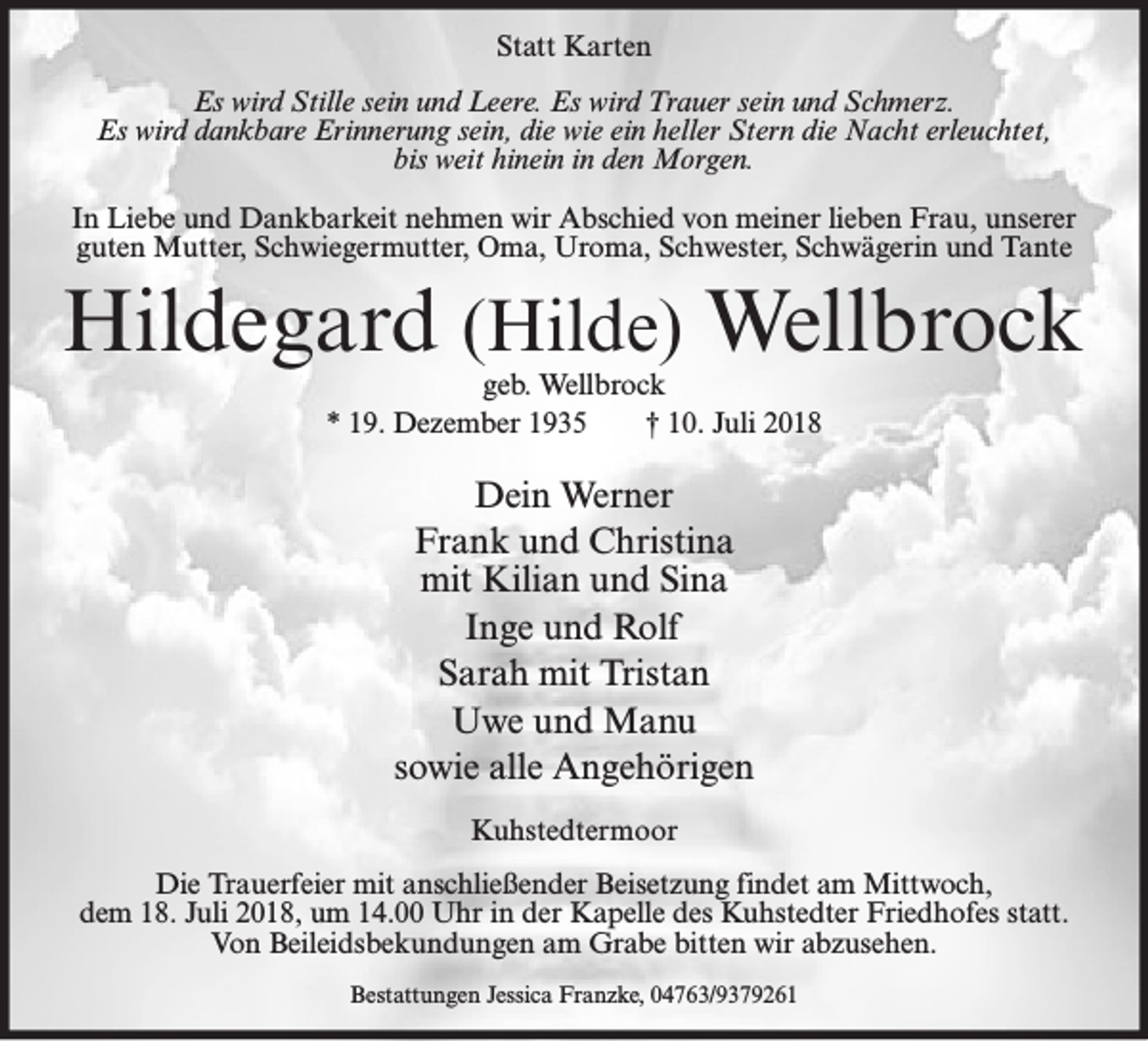 <p>Statt Karten<br />Es wird Stille sein und Leere. Es wird Trauer sein und Schmerz.<br />Es wird dankbare Erinnerung sein, die wie ein heller Stern die Nacht erleuchtet,<br />bis weit hinein in den Morgen.<br />In Liebe und Dankbarkeit nehmen wir Abschied von meiner lieben Frau, unserer<br />guten Mutter, Schwiegermutter, Oma, Uroma, Schwester, Schwägerin und Tante</p><p>Hildegard (Hilde) Wellbrock<br />geb. Wellbrock<br />* 19. Dezember 1935<br />† 10. Juli 2018</p><p>Dein Werner<br />Frank und Christina<br />mit Kilian und Sina<br />Inge und Rolf<br />Sarah mit Tristan<br />Uwe und Manu<br />sowie alle Angehörigen<br />Kuhstedtermoor<br />Die Trauerfeier mit anschließender Beisetzung findet am Mittwoch,<br />dem 18. Juli 2018, um 14.00 Uhr in der Kapelle des Kuhstedter Friedhofes statt.<br />Von Beileidsbekundungen am Grabe bitten wir abzusehen.<br />Bestattungen Jessica Franzke, 04763/9379261</p>