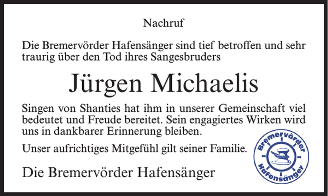 <p>Nachruf<br />Die Bremervörder Hafensänger sind tief betroffen und sehr<br />traurig über den Tod ihres Sangesbruders</p><p>Jürgen Michaelis<br />Singen von Shanties hat ihm in unserer Gemeinschaft viel<br />bedeutet und Freude bereitet. Sein engagiertes Wirken wird<br />uns in dankbarer Erinnerung bleiben.<br />Unser aufrichtiges Mitgefühl gilt seiner Familie.</p><p>Die Bremervörder Hafensänger</p>