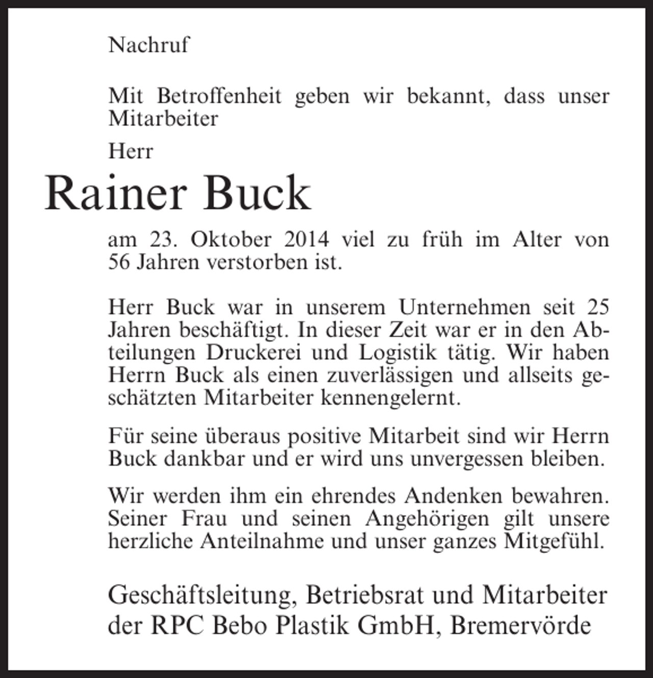 <p>Nachruf<br />Mit Betroffenheit geben wir bekannt, dass unser<br />Mitarbeiter<br />Herr</p><p>Rainer Buck</p><p>am 23. Oktober 2014 viel zu früh im Alter von<br />56 Jahren verstorben ist.<br />Herr Buck war in unserem Unternehmen seit 25<br />Jahren beschäftigt. In dieser Zeit war er in den Abteilungen Druckerei und Logistik tätig. Wir haben<br />Herrn Buck als einen zuverlässigen und allseits geschätzten Mitarbeiter kennengelernt.<br />Für seine überaus positive Mitarbeit sind wir Herrn<br />Buck dankbar und er wird uns unvergessen bleiben.<br />Wir werden ihm ein ehrendes Andenken bewahren.<br />Seiner Frau und seinen Angehörigen gilt unsere<br />herzliche Anteilnahme und unser ganzes Mitgefühl.</p><p>Geschäftsleitung, Betriebsrat und Mitarbeiter<br />der RPC Bebo Plastik GmbH, Bremervörde</p>