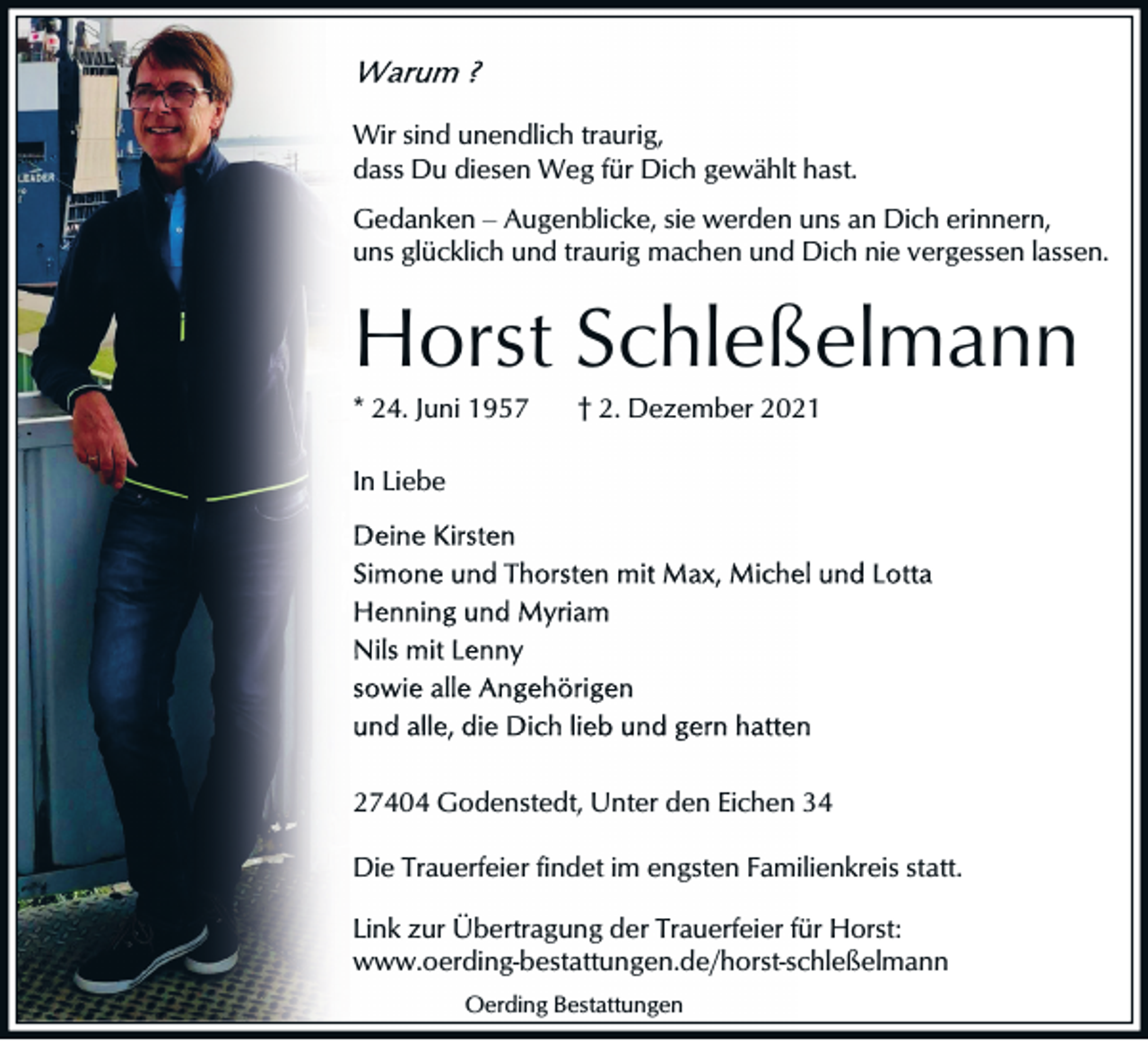 <p>Wir sind unendlich traurig,<br />dass Du diesen Weg für Dich gewählt hast.<br />Gedanken ‒ Augenblicke, sie werden uns an Dich erinnern,<br />uns glücklich und traurig machen und Dich nie vergessen lassen.</p><p>Horst Schleßelmann<br />* 24. Juni 1957</p><p>† 2. Dezember 2021</p><p>In Liebe</p><p>27404 Godenstedt, Unter den Eichen 34<br />Die Trauerfeier findet im engsten Familienkreis statt.<br />Link zur Übertragung der Trauerfeier für Horst:<br />www.oerding-bestattungen.de/horst-schleßelmann<br />Oerding Bestattungen</p>