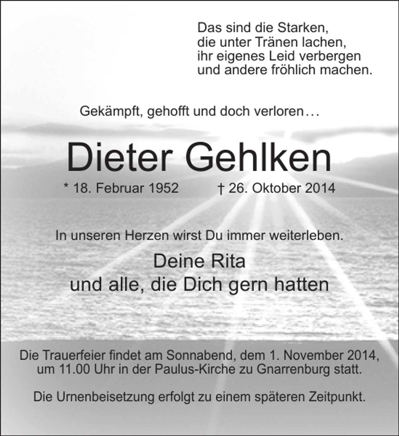 <p>Das sind die Starken,<br />die unter Tränen lachen,<br />ihr eigenes Leid verbergen<br />und andere fröhlich machen.<br />Gekämpft, gehofft und doch verloren . . .</p><p>Dieter Gehlken</p><p>* 18. Februar 1952</p><p>† 26. Oktober 2014</p><p>In unseren Herzen wirst Du immer weiterleben.</p><p>Deine Rita<br />und alle, die Dich gern hatten<br />Die Trauerfeier findet am Sonnabend, dem 1. November 2014,<br />um 11.00 Uhr in der Paulus-Kirche zu Gnarrenburg statt.<br />Die Urnenbeisetzung erfolgt zu einem späteren Zeitpunkt.</p>
