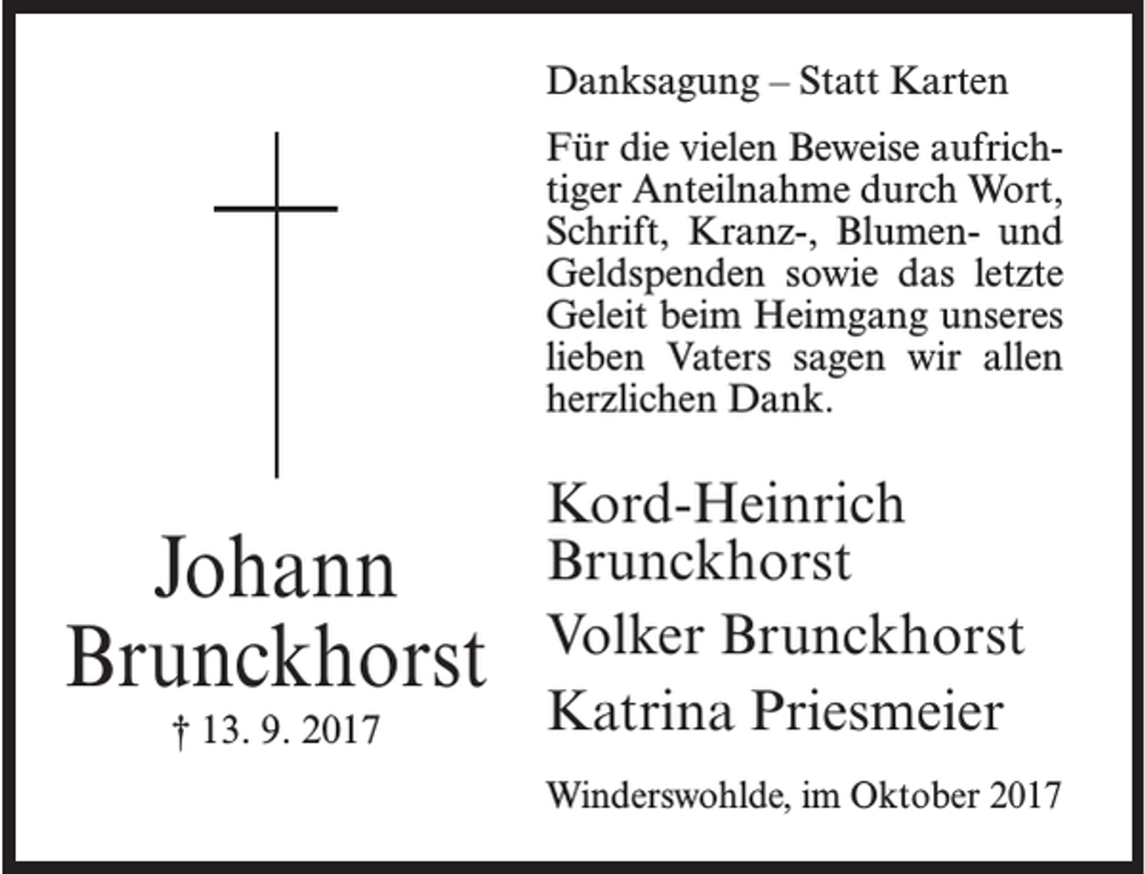 <p>Danksagung – Statt Karten<br />Für die vielen Beweise aufrichtiger Anteilnahme durch Wort,<br />Schrift, Kranz-, Blumen- und<br />Geldspenden sowie das letzte<br />Geleit beim Heimgang unseres<br />lieben Vaters sagen wir allen<br />herzlichen Dank.</p><p>Johann<br />Brunckhorst<br />† 13. 9. 2017</p><p>Kord-Heinrich<br />Brunckhorst<br />Volker Brunckhorst<br />Katrina Priesmeier<br />Winderswohlde, im Oktober 2017</p>