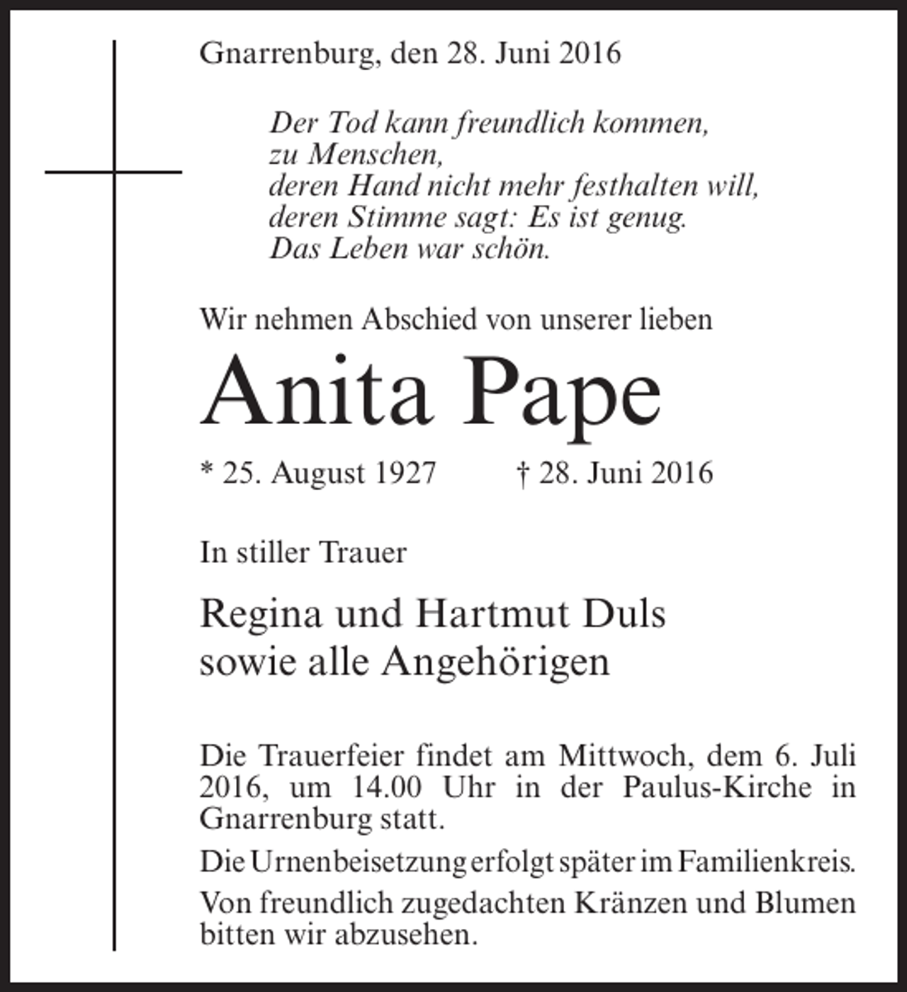 <p>Gnarrenburg, den 28. Juni 2016<br />Der Tod kann freundlich kommen,<br />zu Menschen,<br />deren Hand nicht mehr festhalten will,<br />deren Stimme sagt: Es ist genug.<br />Das Leben war schön.<br />Wir nehmen Abschied von unserer lieben</p><p>Anita Pape</p><p>* 25. August 1927 † 28. Juni 2016<br />In stiller Trauer</p><p>Regina und Hartmut Duls<br />sowie alle Angehörigen<br />Die Trauerfeier findet am Mittwoch, dem 6. Juli<br />2016, um 14.00 Uhr in der Paulus-Kirche in<br />Gnarrenburg statt.<br />Die Urnenbeisetzung erfolgt später im Familienkreis.<br />Von freundlich zugedachten Kränzen und Blumen<br />bitten wir abzusehen.</p>
