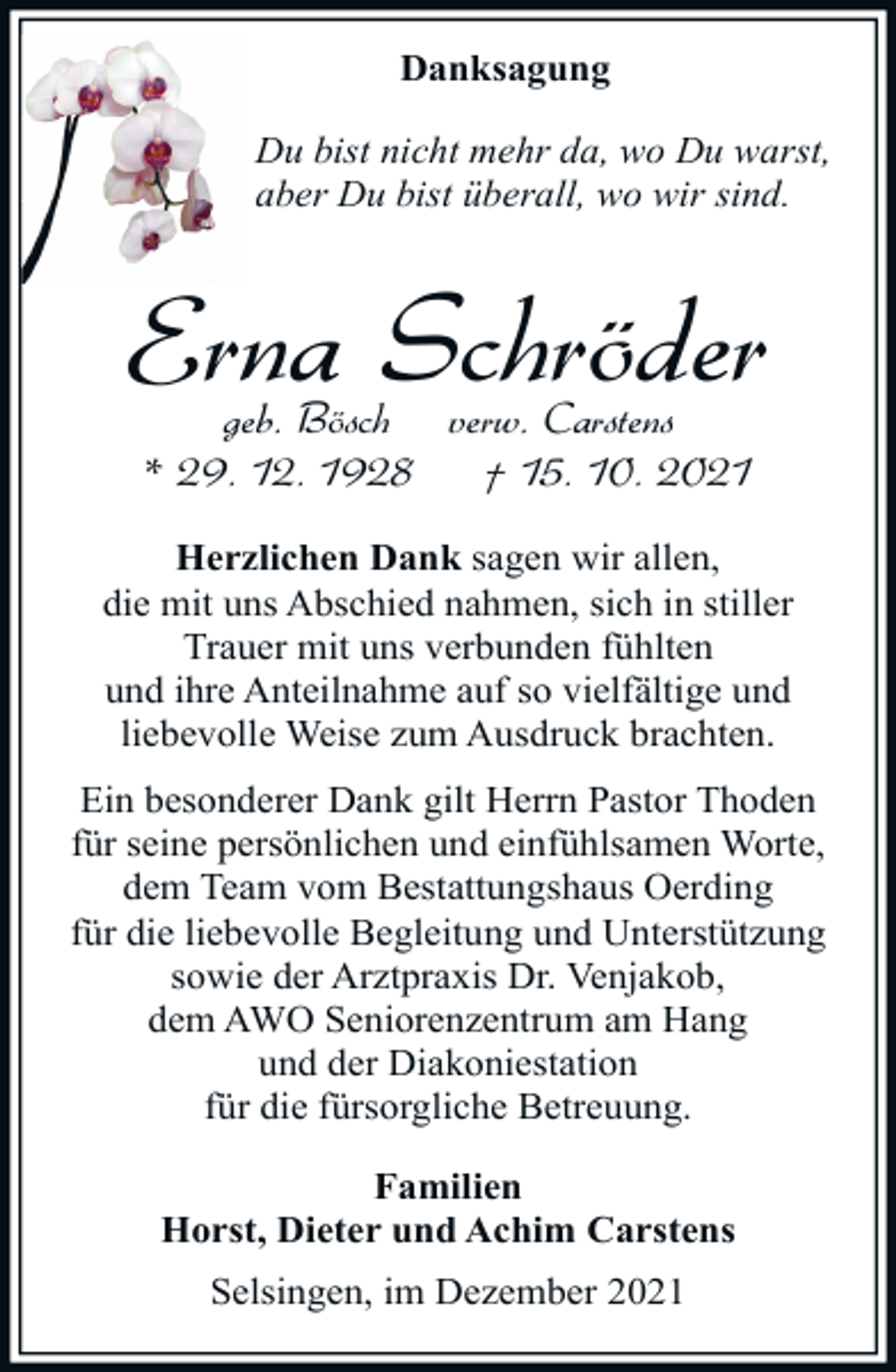 <p>Danksagung<br />Du bist nicht mehr da, wo Du warst,<br />aber Du bist überall, wo wir sind.</p><p>Erna Schröder<br />geb. Bösch verw. Carstens<br />* 29. 12. 1928<br />† 15. 10. 2021</p><p>Herzlichen Dank sagen wir allen,<br />die mit uns Abschied nahmen, sich in stiller<br />Trauer mit uns verbunden fühlten<br />und ihre Anteilnahme auf so vielfältige und<br />liebevolle Weise zum Ausdruck brachten.<br />Ein besonderer Dank gilt Herrn Pastor Thoden<br />für seine persönlichen und einfühlsamen Worte,<br />dem Team vom Bestattungshaus Oerding<br />für die liebevolle Begleitung und Unterstützung<br />sowie der Arztpraxis Dr. Venjakob,<br />dem AWO Seniorenzentrum am Hang<br />und der Diakoniestation<br />für die fürsorgliche Betreuung.<br />Familien<br />Horst, Dieter und Achim Carstens<br />Selsingen, im Dezember 2021</p>