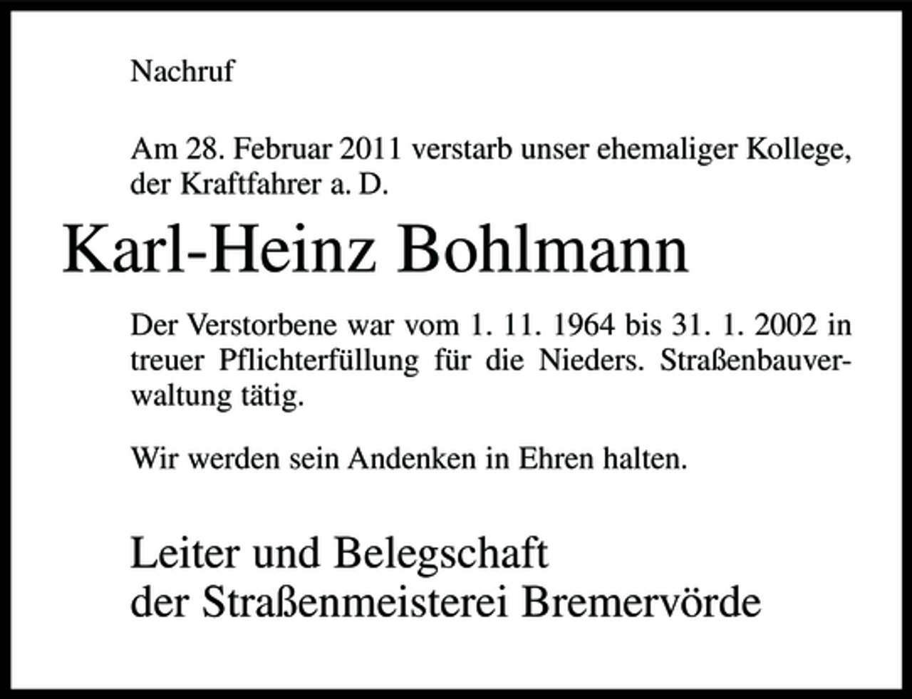 <p>Nachruf Am 28. Februar 2011 verstarb unser ehemaliger Kollege, der Kraftfahrer a. D.</p><p>Karl-Heinz Bohlmann<br />Der Verstorbene war vom 1. 11. 1964 bis 31. 1. 2002 in treuer Pflichterfüllung für die Nieders. Straßenbauverwaltung tätig. Wir werden sein Andenken in Ehren halten.</p><p>Leiter und Belegschaft der Straßenmeisterei Bremervörde</p>