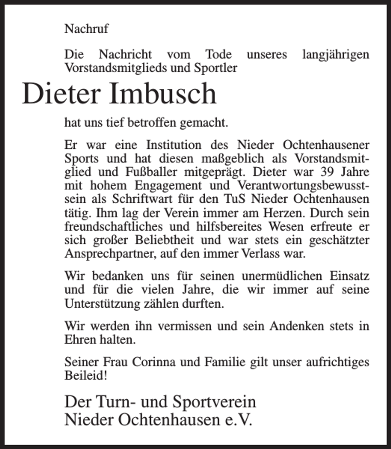 <p>Nachruf<br />Die Nachricht vom Tode unseres<br />Vorstandsmitglieds und Sportler</p><p>langjährigen</p><p>Dieter Imbusch<br />hat uns tief betroffen gemacht.<br />Er war eine Institution des Nieder Ochtenhausener<br />Sports und hat diesen maßgeblich als Vorstandsmitglied und Fußballer mitgeprägt. Dieter war 39 Jahre<br />mit hohem Engagement und Verantwortungsbewusstsein als Schriftwart für den TuS Nieder Ochtenhausen<br />tätig. Ihm lag der Verein immer am Herzen. Durch sein<br />freundschaftliches und hilfsbereites Wesen erfreute er<br />sich großer Beliebtheit und war stets ein geschätzter<br />Ansprechpartner, auf den immer Verlass war.<br />Wir bedanken uns für seinen unermüdlichen Einsatz<br />und für die vielen Jahre, die wir immer auf seine<br />Unterstützung zählen durften.<br />Wir werden ihn vermissen und sein Andenken stets in<br />Ehren halten.<br />Seiner Frau Corinna und Familie gilt unser aufrichtiges<br />Beileid!</p><p>Der Turn- und Sportverein<br />Nieder Ochtenhausen e.V.</p>