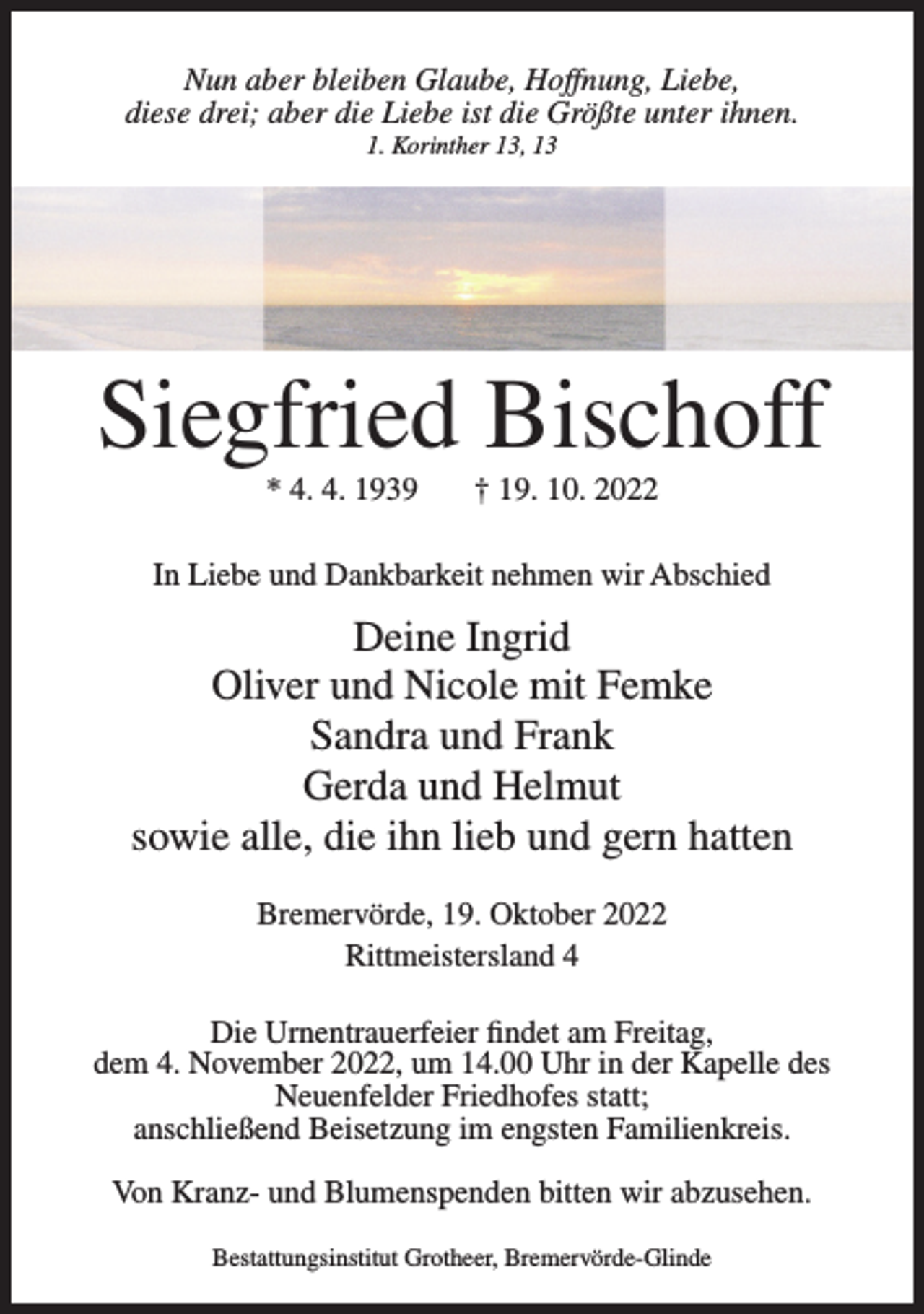 <p>Nun aber bleiben Glaube, Hoffnung, Liebe,<br />diese drei; aber die Liebe ist die Größte unter ihnen.<br />1. Korinther 13, 13</p><p>Siegfried Bischoff<br />* 4. 4. 1939</p><p>† 19. 10. 2022</p><p>In Liebe und Dankbarkeit nehmen wir Abschied</p><p>Deine Ingrid<br />Oliver und Nicole mit Femke<br />Sandra und Frank<br />Gerda und Helmut<br />sowie alle, die ihn lieb und gern hatten<br />Bremervörde, 19. Oktober 2022<br />Rittmeistersland 4<br />Die Urnentrauerfeier findet am Freitag,<br />dem 4. November 2022, um 14.00 Uhr in der Kapelle des<br />Neuenfelder Friedhofes statt;<br />anschließend Beisetzung im engsten Familienkreis.<br />Von Kranz- und Blumenspenden bitten wir abzusehen.<br />Bestattungsinstitut Grotheer, Bremervörde-Glinde</p>