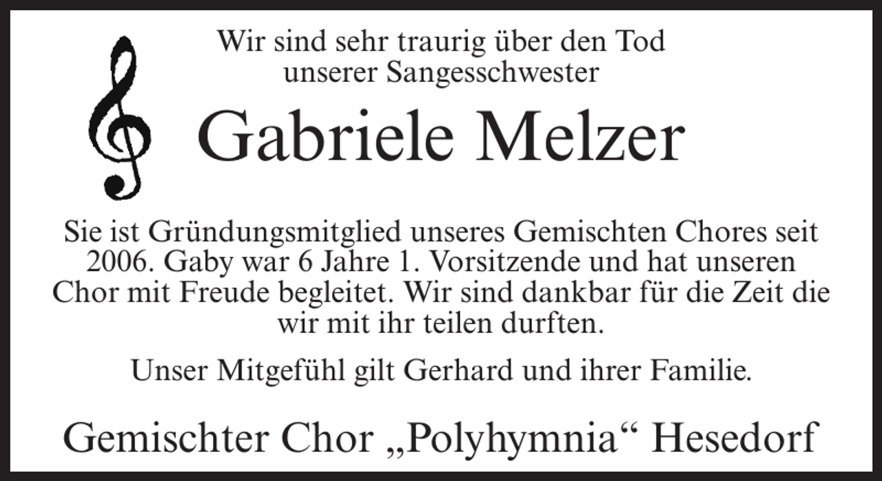 <p>Wir sind sehr traurig über den Tod<br />unserer Sangesschwester</p><p>Gabriele Melzer<br />Sie ist Gründungsmitglied unseres Gemischten Chores seit<br />2006. Gaby war 6 Jahre 1. Vorsitzende und hat unseren<br />Chor mit Freude begleitet. Wir sind dankbar für die Zeit die<br />wir mit ihr teilen durften.<br />Unser Mitgefühl gilt Gerhard und ihrer Familie.</p><p>Gemischter Chor „Polyhymnia“ Hesedorf</p>