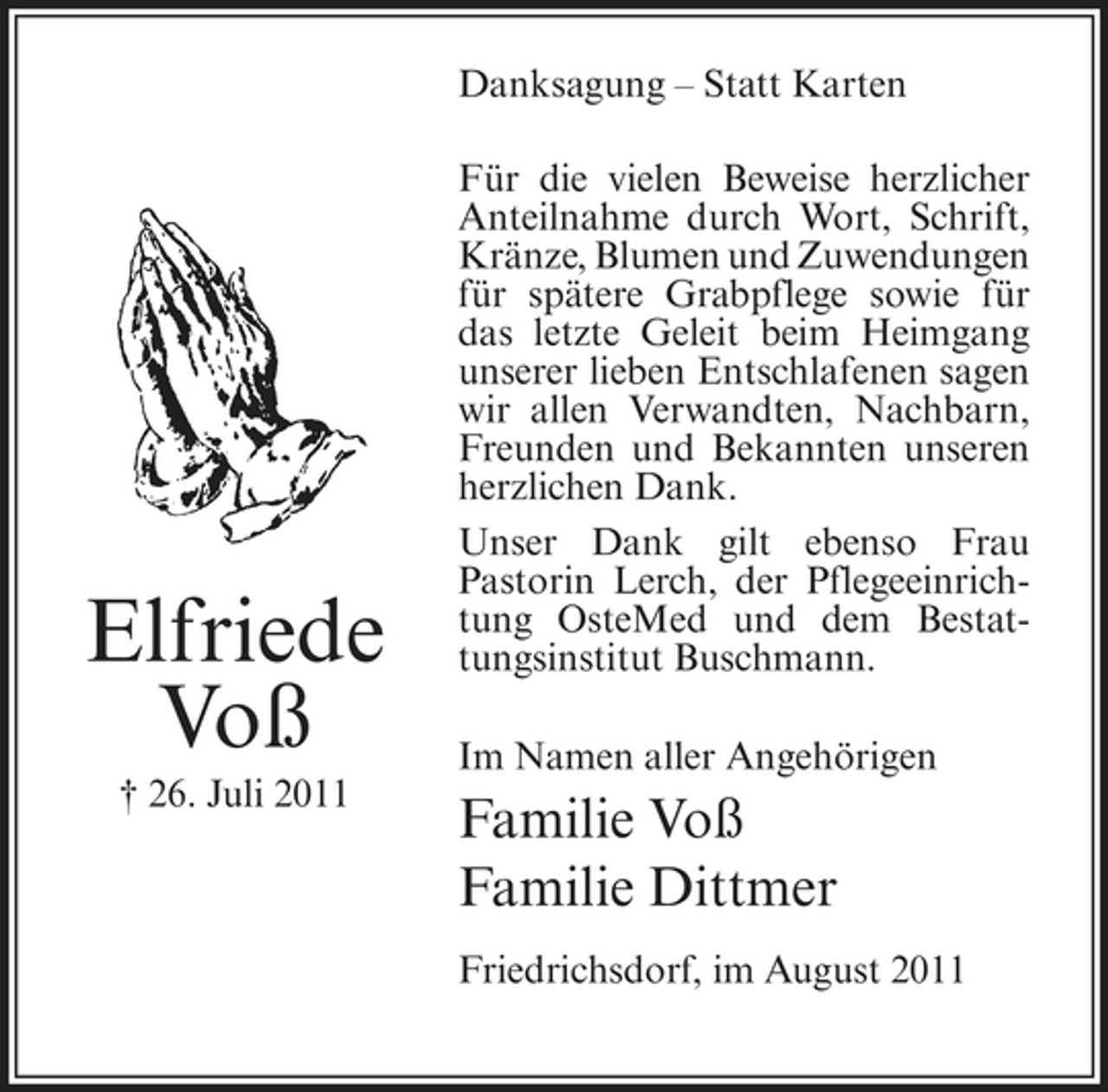 <p>Danksagung – Statt Karten</p><p>Elfriede<br />Voß<br />† 26. Juli 2011</p><p>Für die vielen Beweise herzlicher<br />Anteilnahme durch Wort, Schrift,<br />Kränze, Blumen und Zuwendungen<br />für spätere Grabpflege sowie für<br />das letzte Geleit beim Heimgang<br />unserer lieben Entschlafenen sagen<br />wir allen Verwandten, Nachbarn,<br />Freunden und Bekannten unseren<br />herzlichen Dank.<br />Unser Dank gilt ebenso Frau<br />Pastorin Lerch, der Pflegeeinrichtung OsteMed und dem Bestattungsinstitut Buschmann.<br />Im Namen aller Angehörigen</p><p>Familie Voß<br />Familie Dittmer<br />Friedrichsdorf, im August 2011</p>