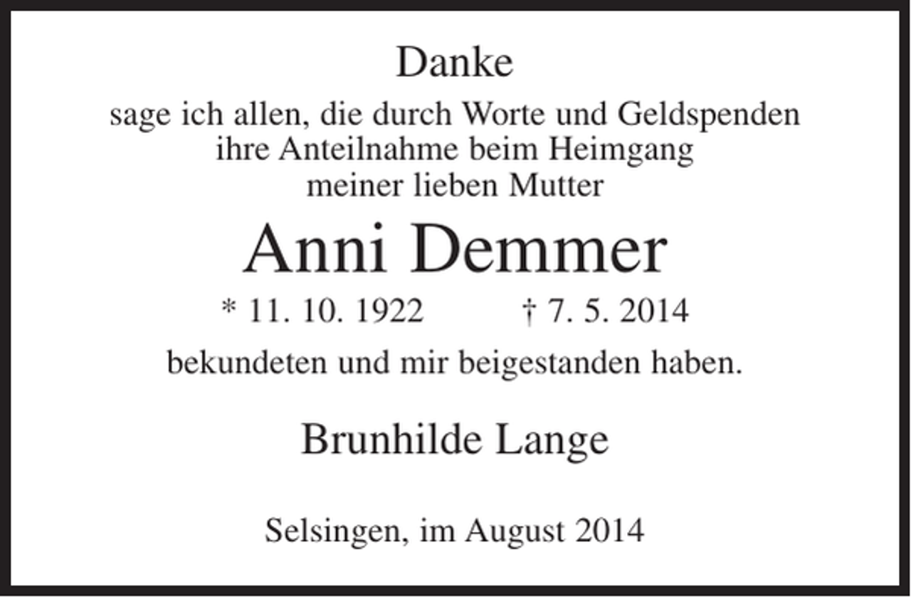<p>Danke<br />sage ich allen, die durch Worte und Geldspenden<br />ihre Anteilnahme beim Heimgang<br />meiner lieben Mutter</p><p>Anni Demmer<br />* 11. 10. 1922<br />† 7. 5. 2014<br />bekundeten und mir beigestanden haben.</p><p>Brunhilde Lange<br />Selsingen, im August 2014</p>