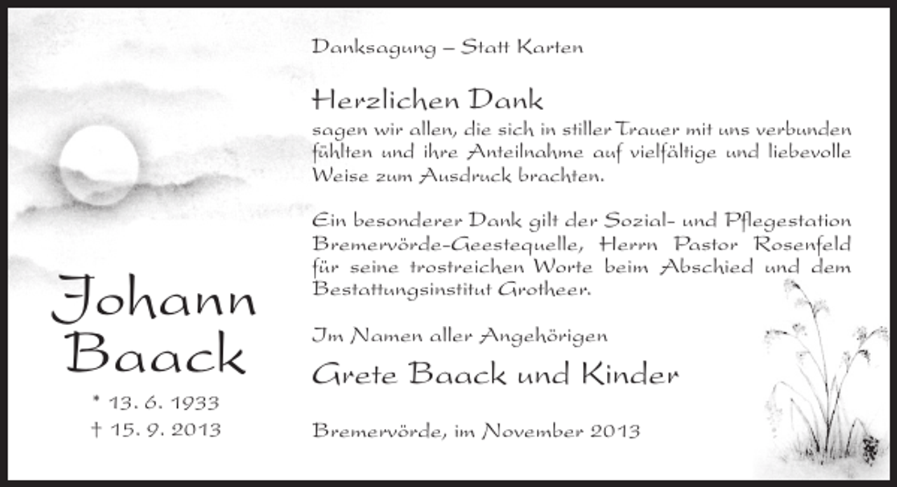 <p>Danksagung – Statt Karten</p><p>Herzlichen Dank</p><p>sagen wir allen, die sich in stiller Trauer mit uns verbunden<br />fühlten und ihre Anteilnahme auf vielfältige und liebevolle<br />Weise zum Ausdruck brachten.</p><p>Johann<br />Baack<br />* 13. 6. 1933<br />† 15. 9. 2013</p><p>Ein besonderer Dank gilt der Sozial- und Pflegestation<br />Bremervörde-Geestequelle, Herrn Pastor Rosenfeld<br />für seine trostreichen Worte beim Abschied und dem<br />Bestattungsinstitut Grotheer.<br />Im Namen aller Angehörigen</p><p>Grete Baack und Kinder<br />Bremervörde, im November 2013</p>