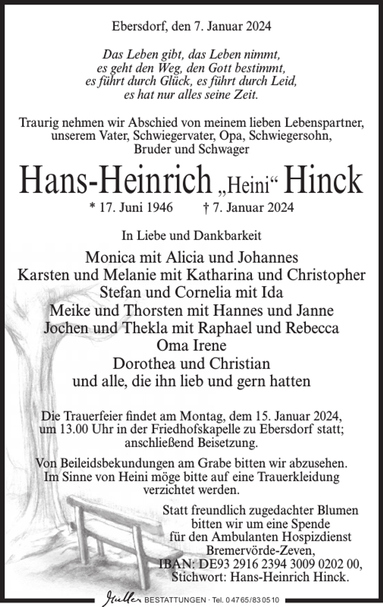 <p>Ebersdorf, den 7. Januar 2024<br />Das Leben gibt, das Leben nimmt,<br />es geht den Weg, den Gott bestimmt,<br />es führt durch Glück, es führt durch Leid,<br />es hat nur alles seine Zeit.<br />Traurig nehmen wir Abschied von meinem lieben Lebenspartner,<br />unserem Vater, Schwiegervater, Opa, Schwiegersohn,<br />Bruder und Schwager</p><p>Hans-Heinrich „Heini“ Hinck<br />* 17. Juni 1946</p><p>† 7. Januar 2024</p><p>In Liebe und Dankbarkeit</p><p>Monica mit Alicia und Johannes<br />Karsten und Melanie mit Katharina und Christopher<br />Stefan und Cornelia mit Ida<br />Meike und Thorsten mit Hannes und Janne<br />Jochen und Thekla mit Raphael und Rebecca<br />Oma Irene<br />Dorothea und Christian<br />und alle, die ihn lieb und gern hatten<br />Die Trauerfeier findet am Montag, dem 15. Januar 2024,<br />um 13.00 Uhr in der Friedhofskapelle zu Ebersdorf statt;<br />anschließend Beisetzung.<br />Von Beileidsbekundungen am Grabe bitten wir abzusehen.<br />Im Sinne von Heini möge bitte auf eine Trauerkleidung<br />verzichtet werden.<br />Statt freundlich zugedachter Blumen<br />bitten wir um eine Spende<br />für den Ambulanten Hospizdienst<br />Bremervörde-Zeven,<br />IBAN: DE93 2916 2394 3009 0202 00,<br />Stichwort: Hans-Heinrich Hinck.<br />BESTATTUNGEN ∙ Tel. 0 47 65 /83 05 10</p>