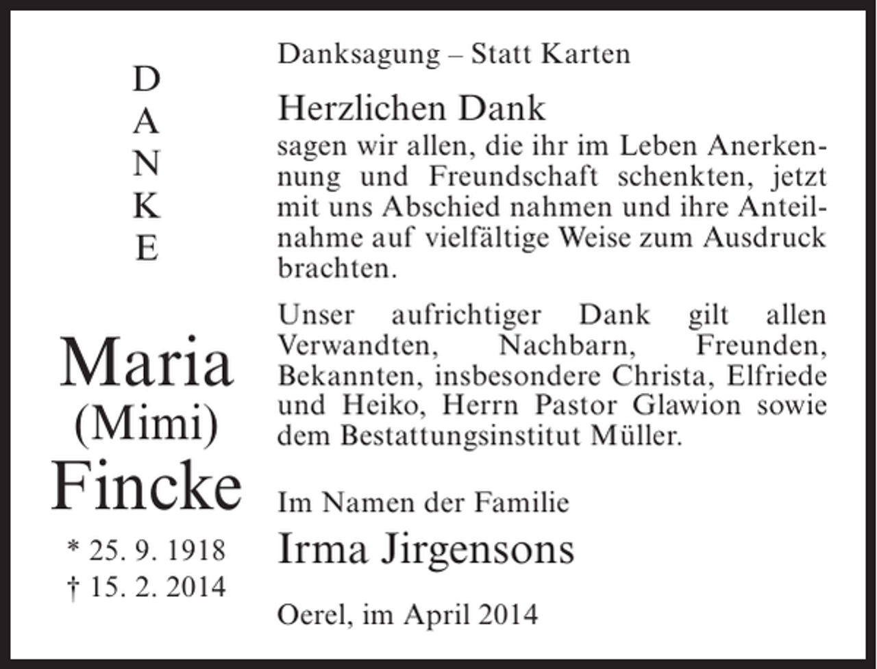 <p>D<br />A<br />N<br />K<br />E</p><p>Maria<br />(Mimi)</p><p>Fincke<br />* 25. 9. 1918<br />† 15. 2. 2014</p><p>Danksagung – Statt Karten</p><p>Herzlichen Dank</p><p>sagen wir allen, die ihr im Leben Anerkennung und Freundschaft schenkten, jetzt<br />mit uns Abschied nahmen und ihre Anteilnahme auf vielfältige Weise zum Ausdruck<br />brachten.<br />Unser aufrichtiger Dank gilt allen<br />Verwandten,<br />Nachbarn,<br />Freunden,<br />Bekannten, insbesondere Christa, Elfriede<br />und Heiko, Herrn Pastor Glawion sowie<br />dem Bestattungsinstitut Müller.<br />Im Namen der Familie</p><p>Irma Jirgensons<br />Oerel, im April 2014</p>