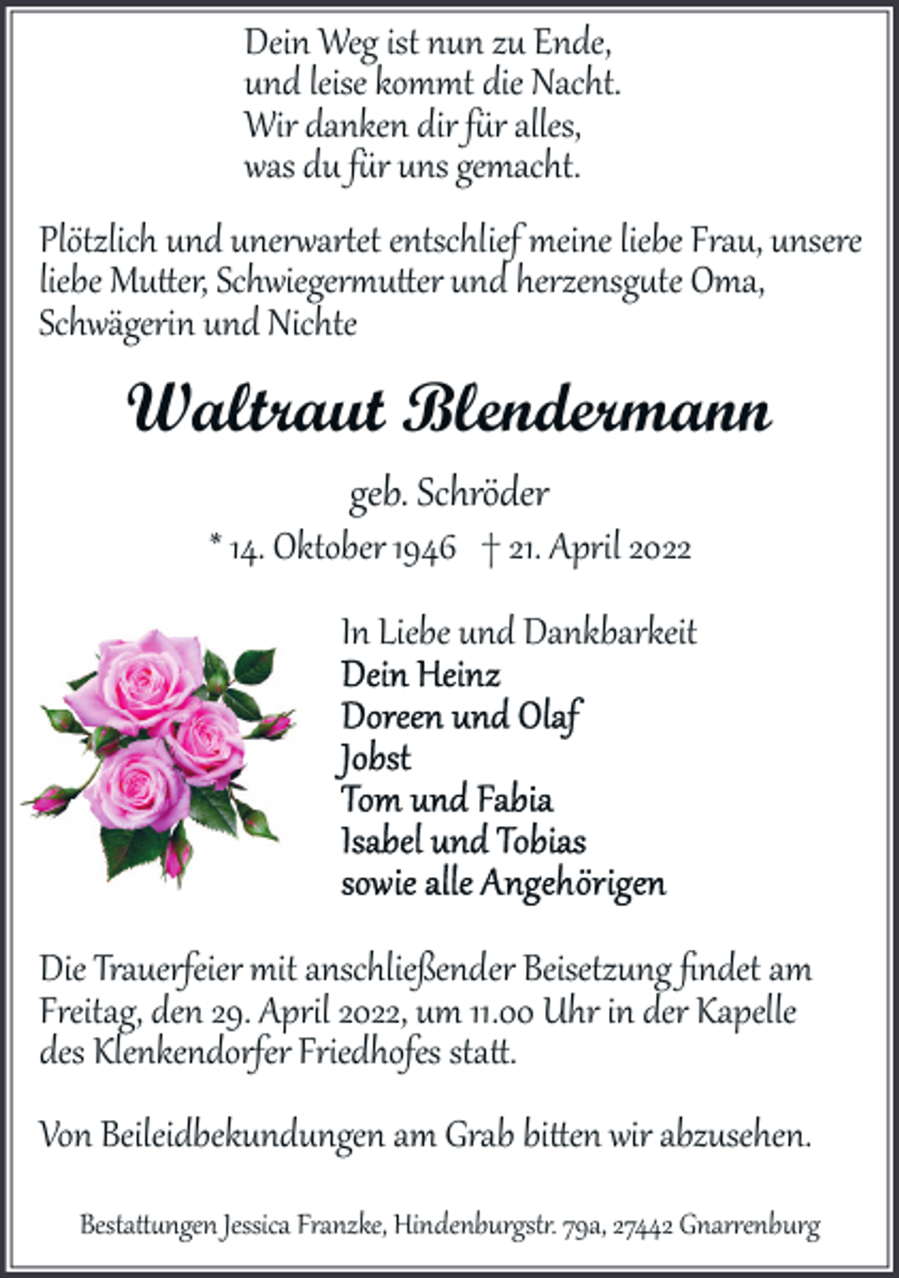 <p>Dein Weg ist nun zu Ende,<br />und leise kommt die Nacht.<br />Wir danken dir f�r alles,<br />was du f�r uns gemacht.</p><p>Plötzlich und uner�ar�et entschlief meine liebe Frau, unsere<br />liebe Mu�er, Schwieger�u�er und herzensg�te Oma,<br />Schwägerin und Nichte</p><p>Waltraut Blendermann<br />geb. Schröder</p><p>* 14. Oktober 1946 † 21. April 2022<br />In Liebe und Dankbarkeit</p><p>Die Trauerfeier mit anschließender Beisetzung ﬁndet am<br />Freitag, den 29. April 2022, um 11.00 Uhr in der Kapelle<br />des Klenkendorfer Friedhofes sta�.<br />Von Beileidbekundungen am Grab bi�en wir abzusehen.<br />Besta��ngen Jessica Franzke, Hindenburgst�. 79a, 27442 Gnar�enburg</p>