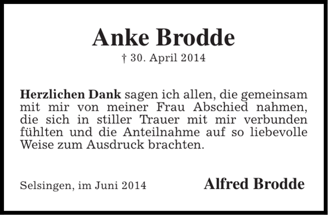 <p>Anke Brodde<br />† 30. April 2014</p><p>Herzlichen Dank sagen ich allen, die gemeinsam<br />mit mir von meiner Frau Abschied nahmen,<br />die sich in stiller Trauer mit mir verbunden<br />fühlten und die Anteilnahme auf so liebevolle<br />Weise zum Ausdruck brachten.<br />Selsingen, im Juni 2014</p><p>Alfred Brodde</p>