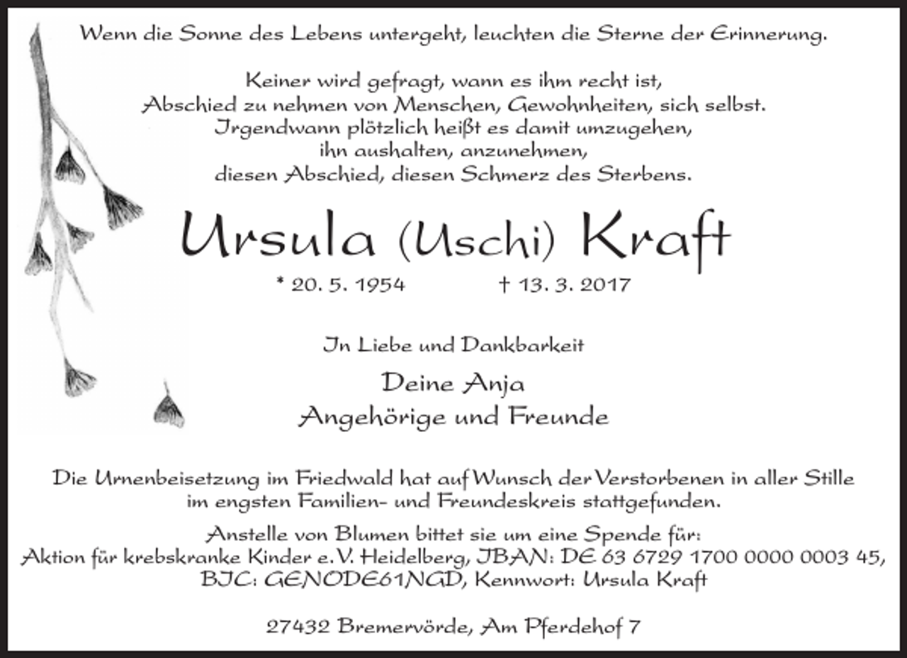 <p>Wenn die Sonne des Lebens untergeht, leuchten die Sterne der Erinnerung.<br />Keiner wird gefragt, wann es ihm recht ist,<br />Abschied zu nehmen von Menschen, Gewohnheiten, sich selbst.<br />Irgendwann plötzlich heißt es damit umzugehen,<br />ihn aushalten, anzunehmen,<br />diesen Abschied, diesen Schmerz des Sterbens.</p><p>Ursula (Uschi) Kraft<br />* 20. 5. 1954 † 13. 3. 2017<br />In Liebe und Dankbarkeit</p><p>Deine Anja<br />Angehörige und Freunde<br />Die Urnenbeisetzung im Friedwald hat auf Wunsch der Verstorbenen in aller Stille<br />im engsten Familien- und Freundeskreis stattgefunden.<br />Anstelle von Blumen bittet sie um eine Spende für:<br />Aktion für krebskranke Kinder e. V. Heidelberg, IBAN: DE 63 6729 1703 45,<br />BIC: GENODE61NGD, Kennwort: Ursula Kraft<br />27432 Bremervörde, Am Pferdehof 7</p>