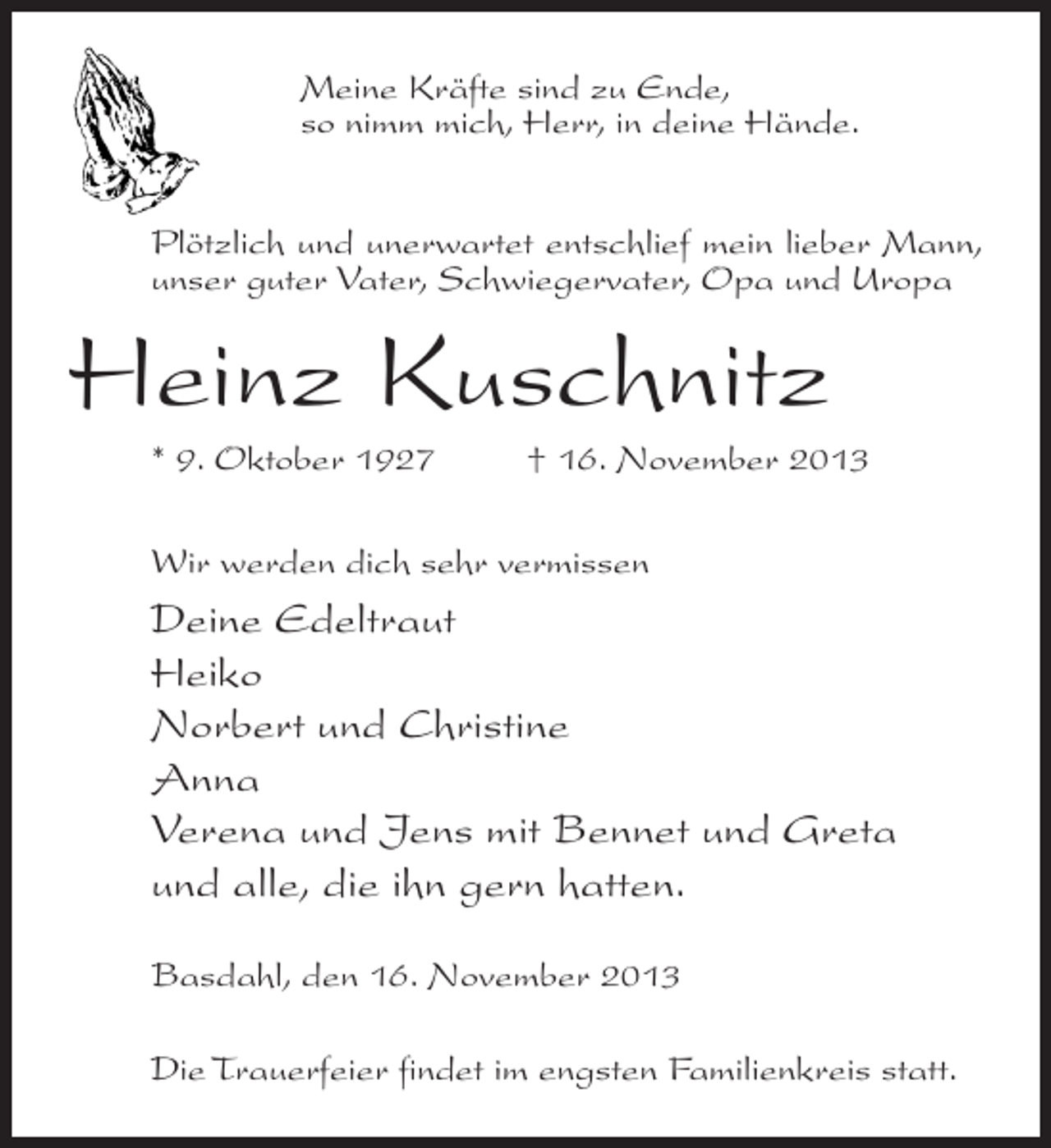 <p>Meine Kräfte sind zu Ende,<br />so nimm mich, Herr, in deine Hände.<br />Plötzlich und unerwartet entschlief mein lieber Mann,<br />unser guter Vater, Schwiegervater, Opa und Uropa</p><p>Heinz Kuschnitz<br />* 9. Oktober 1927 † 16. November 2013<br />Wir werden dich sehr vermissen</p><p>Deine Edeltraut<br />Heiko<br />Norbert und Christine<br />Anna<br />Verena und Jens mit Bennet und Greta<br />und alle, die ihn gern hatten.<br />Basdahl, den 16. November 2013<br />Die Trauerfeier findet im engsten Familienkreis statt.</p>
