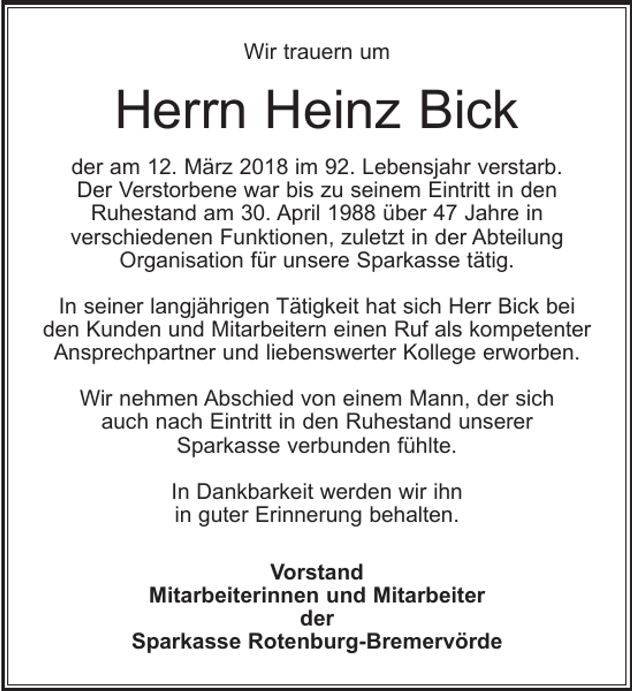 <p>Wir trauern um</p><p>Herrn Heinz Bick<br />der am 12. März 2018 im 92. Lebensjahr verstarb.<br />Der Verstorbene war bis zu seinem Eintritt in den<br />Ruhestand am 30. April 1988 über 47 Jahre in<br />verschiedenen Funktionen, zuletzt in der Abteilung<br />Organisation für unsere Sparkasse tätig.<br />In seiner langjährigen Tätigkeit hat sich Herr Bick bei<br />den Kunden und Mitarbeitern einen Ruf als kompetenter<br />Ansprechpartner und liebenswerter Kollege erworben.<br />Wir nehmen Abschied von einem Mann, der sich<br />auch nach Eintritt in den Ruhestand unserer<br />Sparkasse verbunden fühlte.<br />In Dankbarkeit werden wir ihn<br />in guter Erinnerung behalten.<br />Vorstand<br />Mitarbeiterinnen und Mitarbeiter<br />der<br />Sparkasse Rotenburg-Bremervörde</p>