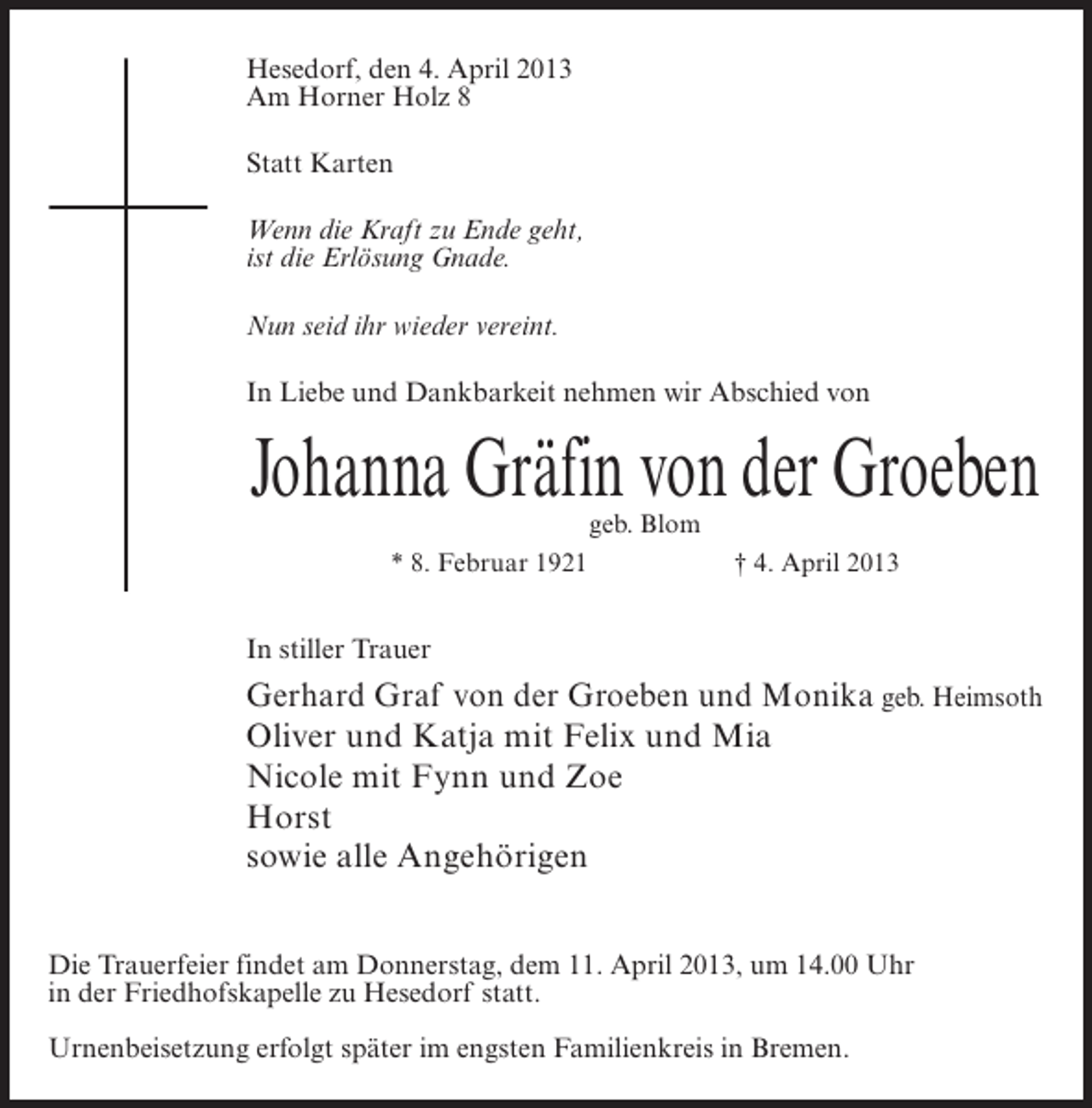 <p>Hesedorf, den 4. April 2013<br />Am Horner Holz 8<br />Statt Karten<br />Wenn die Kraft zu Ende geht,<br />ist die Erlösung Gnade.<br />Nun seid ihr wieder vereint.<br />In Liebe und Dankbarkeit nehmen wir Abschied von</p><p>Johanna Gräfin von der Groeben<br />geb. Blom<br />* 8. Februar 1921<br />† 4. April 2013</p><p>In stiller Trauer</p><p>Gerhard Graf von der Groeben und Monika geb. Heimsoth<br />Oliver und Katja mit Felix und Mia<br />Nicole mit Fynn und Zoe<br />Horst<br />sowie alle Angehörigen<br />Die Trauerfeier findet am Donnerstag, dem 11. April 2013, um 14.00 Uhr<br />in der Friedhofskapelle zu Hesedorf statt.<br />Urnenbeisetzung erfolgt später im engsten Familienkreis in Bremen.</p>