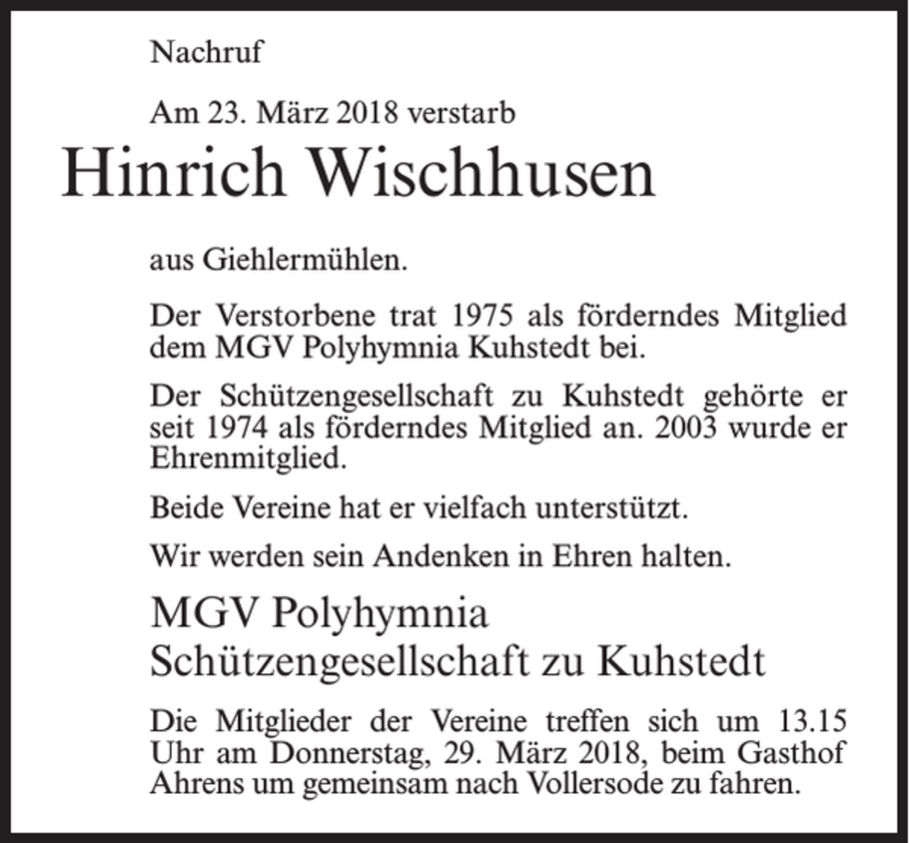 <p>Nachruf<br />Am 23. März 2018 verstarb</p><p>Hinrich Wischhusen<br />aus Giehlermühlen.<br />Der Verstorbene trat 1975 als förderndes Mitglied<br />dem MGV Polyhymnia Kuhstedt bei.<br />Der Schützengesellschaft zu Kuhstedt gehörte er<br />seit 1974 als förderndes Mitglied an. 2003 wurde er<br />Ehrenmitglied.<br />Beide Vereine hat er vielfach unterstützt.<br />Wir werden sein Andenken in Ehren halten.</p><p>MGV Polyhymnia<br />Schützengesellschaft zu Kuhstedt<br />Die Mitglieder der Vereine treffen sich um 13.15<br />Uhr am Donnerstag, 29. März 2018, beim Gasthof<br />Ahrens um gemeinsam nach Vollersode zu fahren.</p>