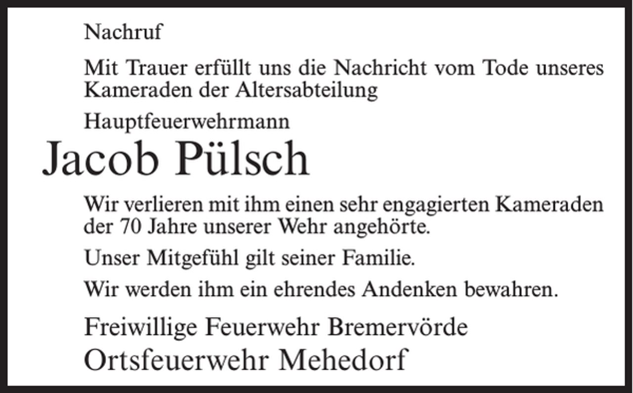 <p>Nachruf<br />Mit Trauer erfüllt uns die Nachricht vom Tode unseres<br />Kameraden der Altersabteilung<br />Hauptfeuerwehrmann</p><p>Jacob Pülsch</p><p>Wir verlieren mit ihm einen sehr engagierten Kameraden<br />der 70 Jahre unserer Wehr angehörte.<br />Unser Mitgefühl gilt seiner Familie.<br />Wir werden ihm ein ehrendes Andenken bewahren.</p><p>Freiwillige Feuerwehr Bremervörde</p><p>Ortsfeuerwehr Mehedorf</p>