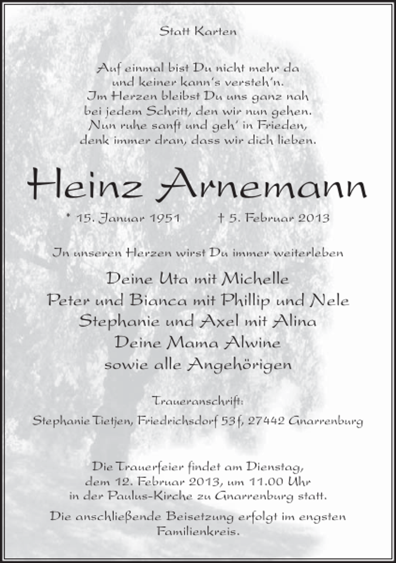 <p>Statt Karten<br />Auf einmal bist Du nicht mehr da<br />und keiner kann‘s versteh‘n.<br />Im Herzen bleibst Du uns ganz nah<br />bei jedem Schritt, den wir nun gehen.<br />Nun ruhe sanft und geh‘ in Frieden,<br />denk immer dran, dass wir dich lieben.</p><p>Heinz Arnemann<br />* 15. Januar 1951</p><p>† 5. Februar 2013</p><p>In unseren Herzen wirst Du immer weiterleben</p><p>Deine Uta mit Michelle<br />Peter und Bianca mit Phillip und Nele<br />Stephanie und Axel mit Alina<br />Deine Mama Alwine<br />sowie alle Angehörigen<br />Traueranschrift:<br />Stephanie Tietjen, Friedrichsdorf 53f, 27442 Gnarrenburg<br />Die Trauerfeier findet am Dienstag,<br />dem 12. Februar 2013, um 11.00 Uhr<br />in der Paulus-Kirche zu Gnarrenburg statt.<br />Die anschließende Beisetzung erfolgt im engsten<br />Familienkreis.</p>