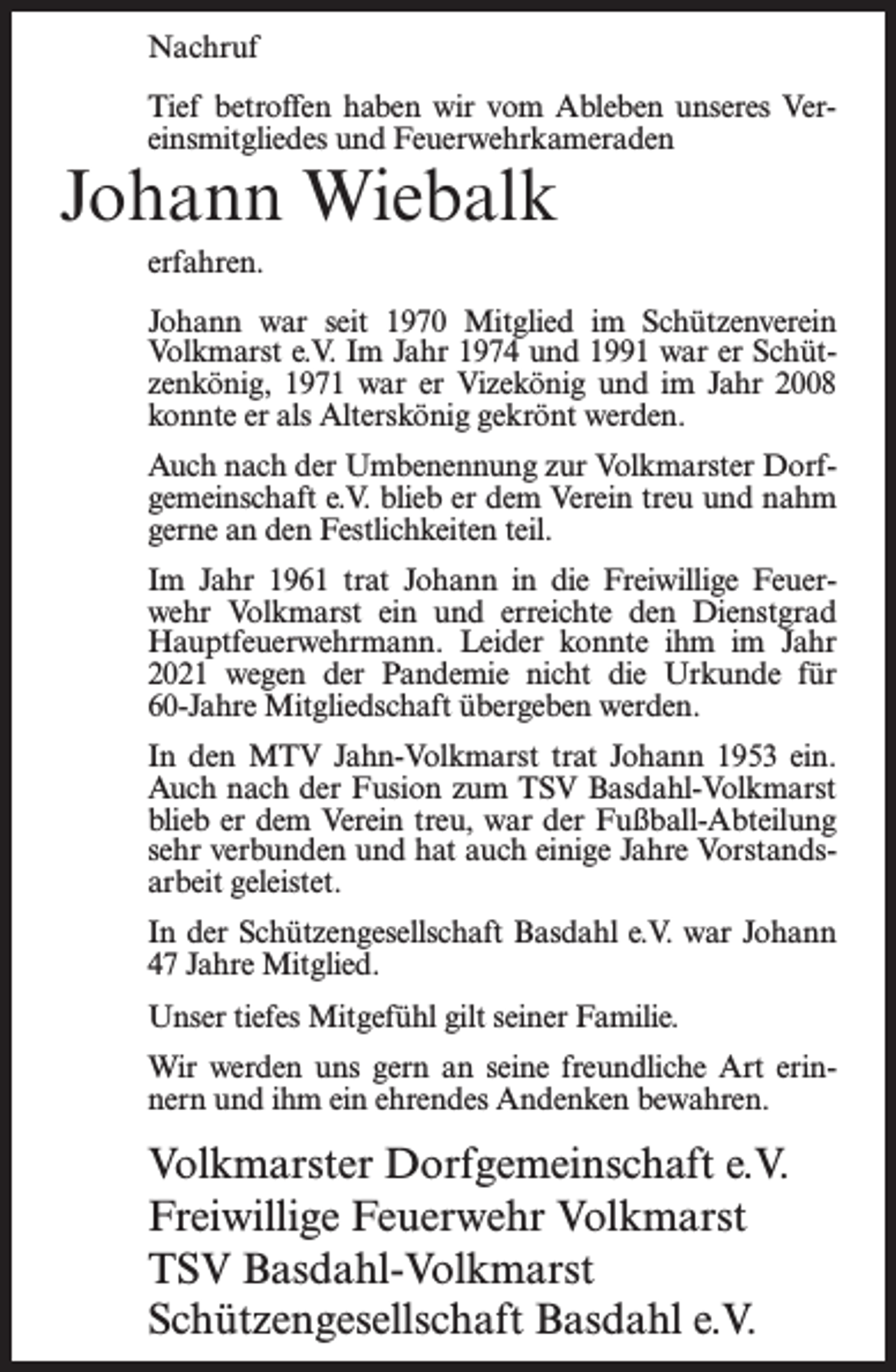 <p>Nachruf<br />Tief betroffen haben wir vom Ableben unseres Vereinsmitgliedes und Feuerwehrkameraden</p><p>Johann Wiebalk<br />erfahren.</p><p>Johann war seit 1970 Mitglied im Schützenverein<br />Volkmarst e.V. Im Jahr 1974 und 1991 war er Schützenkönig, 1971 war er Vizekönig und im Jahr 2008<br />konnte er als Alterskönig gekrönt werden.<br />Auch nach der Umbenennung zur Volkmarster Dorfgemeinschaft e.V. blieb er dem Verein treu und nahm<br />gerne an den Festlichkeiten teil.<br />Im Jahr 1961 trat Johann in die Freiwillige Feuerwehr Volkmarst ein und erreichte den Dienstgrad<br />Hauptfeuerwehrmann. Leider konnte ihm im Jahr<br />2021 wegen der Pandemie nicht die Urkunde für<br />60-Jahre Mitgliedschaft übergeben werden.<br />In den MTV Jahn-Volkmarst trat Johann 1953 ein.<br />Auch nach der Fusion zum TSV Basdahl-Volkmarst<br />blieb er dem Verein treu, war der Fußball-Abteilung<br />sehr verbunden und hat auch einige Jahre Vorstandsarbeit geleistet.<br />In der Schützengesellschaft Basdahl e.V. war Johann<br />47 Jahre Mitglied.<br />Unser tiefes Mitgefühl gilt seiner Familie.<br />Wir werden uns gern an seine freundliche Art erinnern und ihm ein ehrendes Andenken bewahren.</p><p>Volkmarster Dorfgemeinschaft e.V.<br />Freiwillige Feuerwehr Volkmarst<br />TSV Basdahl-Volkmarst<br />Schützengesellschaft Basdahl e.V.</p>